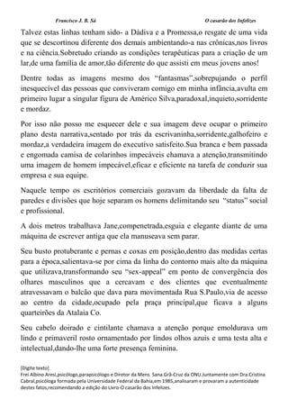 Francisco J. B. Sá O casarão dos Infelizes
[Digite texto]
Frei Albino Aresi,psicólogo,parapsicólogo e Diretor da Mens Sana.Grã-Cruz da ONU.Juntamente com Dra.Cristina
Cabral,psicóloga formada pela Universidade Federal da Bahia,em 1985,analisaram e provaram a autenticidade
destes fatos,recomendando a edição do Livro-O casarão dos Infelizes.
Talvez estas linhas tenham sido- a Dádiva e a Promessa,o resgate de uma vida
que se descortinou diferente dos demais ambientando-a nas crônicas,nos livros
e na ciência.Sobretudo criando as condições terapêuticas para a criação de um
lar,de uma família de amor,tão diferente do que assisti em meus jovens anos!
Dentre todas as imagens mesmo dos “fantasmas”,sobrepujando o perfil
inesquecível das pessoas que conviveram comigo em minha infância,avulta em
primeiro lugar a singular figura de Américo Silva,paradoxal,inquieto,sorridente
e mordaz.
Por isso não posso me esquecer dele e sua imagem deve ocupar o primeiro
plano desta narrativa,sentado por trás da escrivaninha,sorridente,galhofeiro e
mordaz,a verdadeira imagem do executivo satisfeito.Sua branca e bem passada
e engomada camisa de colarinhos impecáveis chamava a atenção,transmitindo
uma imagem de homem impecável,eficaz e eficiente na tarefa de conduzir sua
empresa e sua equipe.
Naquele tempo os escritórios comerciais gozavam da liberdade da falta de
paredes e divisões que hoje separam os homens delimitando seu “status” social
e profissional.
A dois metros trabalhava Jane,compenetrada,esguia e elegante diante de uma
máquina de escrever antiga que ela manuseava sem parar.
Seu busto protuberante e pernas e coxas em posição,dentro das medidas certas
para a época,salientava-se por cima da linha do contorno mais alto da máquina
que utilizava,transformando seu “sex-appeal” em ponto de convergência dos
olhares masculinos que a cercavam e dos clientes que eventualmente
atravessavam o balcão que dava para movimentada Rua S.Paulo,via de acesso
ao centro da cidade,ocupado pela praça principal,que ficava a alguns
quarteirões da Atalaia Co.
Seu cabelo doirado e cintilante chamava a atenção porque emoldurava um
lindo e primaveril rosto ornamentado por lindos olhos azuis e uma testa alta e
intelectual,dando-lhe uma forte presença feminina.
 