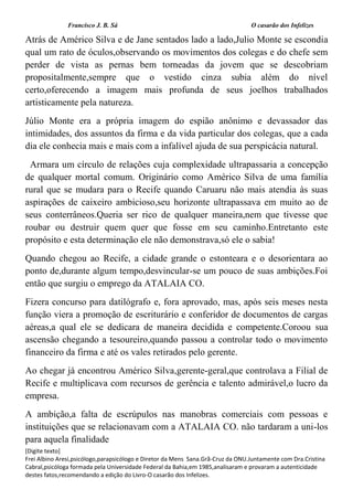 Francisco J. B. Sá O casarão dos Infelizes
[Digite texto]
Frei Albino Aresi,psicólogo,parapsicólogo e Diretor da Mens Sana.Grã-Cruz da ONU.Juntamente com Dra.Cristina
Cabral,psicóloga formada pela Universidade Federal da Bahia,em 1985,analisaram e provaram a autenticidade
destes fatos,recomendando a edição do Livro-O casarão dos Infelizes.
Atrás de Américo Silva e de Jane sentados lado a lado,Julio Monte se escondia
qual um rato de óculos,observando os movimentos dos colegas e do chefe sem
perder de vista as pernas bem torneadas da jovem que se descobriam
propositalmente,sempre que o vestido cinza subia além do nível
certo,oferecendo a imagem mais profunda de seus joelhos trabalhados
artisticamente pela natureza.
Júlio Monte era a própria imagem do espião anônimo e devassador das
intimidades, dos assuntos da firma e da vida particular dos colegas, que a cada
dia ele conhecia mais e mais com a infalível ajuda de sua perspicácia natural.
Armara um círculo de relações cuja complexidade ultrapassaria a concepção
de qualquer mortal comum. Originário como Américo Silva de uma família
rural que se mudara para o Recife quando Caruaru não mais atendia às suas
aspirações de caixeiro ambicioso,seu horizonte ultrapassava em muito ao de
seus conterrâneos.Queria ser rico de qualquer maneira,nem que tivesse que
roubar ou destruir quem quer que fosse em seu caminho.Entretanto este
propósito e esta determinação ele não demonstrava,só ele o sabia!
Quando chegou ao Recife, a cidade grande o estonteara e o desorientara ao
ponto de,durante algum tempo,desvincular-se um pouco de suas ambições.Foi
então que surgiu o emprego da ATALAIA CO.
Fizera concurso para datilógrafo e, fora aprovado, mas, após seis meses nesta
função viera a promoção de escriturário e conferidor de documentos de cargas
aéreas,a qual ele se dedicara de maneira decidida e competente.Coroou sua
ascensão chegando a tesoureiro,quando passou a controlar todo o movimento
financeiro da firma e até os vales retirados pelo gerente.
Ao chegar já encontrou Américo Silva,gerente-geral,que controlava a Filial de
Recife e multiplicava com recursos de gerência e talento admirável,o lucro da
empresa.
A ambição,a falta de escrúpulos nas manobras comerciais com pessoas e
instituições que se relacionavam com a ATALAIA CO. não tardaram a uni-los
para aquela finalidade
 