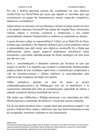 Francisco J. B. Sá O casarão dos Infelizes
[Digite texto]
Frei Albino Aresi,psicólogo,parapsicólogo e Diretor da Mens Sana.Grã-Cruz da ONU.Juntamente com Dra.Cristina
Cabral,psicóloga formada pela Universidade Federal da Bahia,em 1985,analisaram e provaram a autenticidade
destes fatos,recomendando a edição do Livro-O casarão dos Infelizes.
Por que a história aproxima pessoas tão semelhantes em seus objetivos
ocultos?Uma Lei Social?Seria por acaso que alguém os convidara para que
constituíssem em grupo tão harmonioso,ao mesmo tempo,tão competitivo,
impetuoso e escandaloso?
Algum diretor se arriscaria sob sua liderança a formar tal grupo pondo em risco
a sua própria segurança funcional?Uma equipe tão singular?Suas contratações
visaram ímpeto e tirocínio comercial e obedeceram a um caráter
essencialmente aleatório.Nenhum deles se conhecia ou conheciam aos demais.
A quem devemos culpar ou responsabilizar? A Deus ou ao Diabo?Se foi Deus,
teríamos que considerar o Ser Supremo dialético, pois criaria condições críticas
e surpreendentes para dali extrair seus objetivos excelsos!Se foi o Diabo que
ardilosamente juntou aquele grupo,só poderíamos classificá-lo como
intrometido e pervertido sabichão,atuando de forma estratégica em uma seara
que não era a sua.
Seria a casualidade,pois é dela,deste contexto que favorece ao caos que
surgem os trunfos e as tragédias que escapam à compreensão humana,sempre
perplexa diante de seus resultados imprevistos, e terminam por comprometer a
vida de inocentes,crianças e adultos indefesos os quais,dependem para
sobreviver,das complexas atividades dos adultos.
Adália sentindo-se apoiada em Jane de quem se tornara
colaboradora,aproximou-a de Hidalga,que com ela se identificava e se
caracterizara sobretudo,pela falta de escrúpulos,pela capacidade de utilizar a
sedução cercada da farisaica humildade dos servis.
Não tardou que Adália,Jane e Hidalga passassem a ser controladas por Julio
Monte,expoente e controlador do dinheiro e veículo das maiores ambições.
Ele de sua parte,encontrou nelas a equipe ideal para pressionar,competir e ter
acesso a Américo Silva, astuto e ambicioso, mas sem muito treinamento na arte
de acompanhar, monitorar e entender os seus funcionários.
 