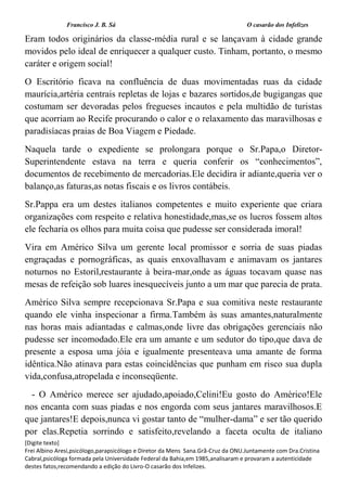 Francisco J. B. Sá O casarão dos Infelizes
[Digite texto]
Frei Albino Aresi,psicólogo,parapsicólogo e Diretor da Mens Sana.Grã-Cruz da ONU.Juntamente com Dra.Cristina
Cabral,psicóloga formada pela Universidade Federal da Bahia,em 1985,analisaram e provaram a autenticidade
destes fatos,recomendando a edição do Livro-O casarão dos Infelizes.
Eram todos originários da classe-média rural e se lançavam à cidade grande
movidos pelo ideal de enriquecer a qualquer custo. Tinham, portanto, o mesmo
caráter e origem social!
O Escritório ficava na confluência de duas movimentadas ruas da cidade
maurícia,artéria centrais repletas de lojas e bazares sortidos,de bugigangas que
costumam ser devoradas pelos fregueses incautos e pela multidão de turistas
que acorriam ao Recife procurando o calor e o relaxamento das maravilhosas e
paradisíacas praias de Boa Viagem e Piedade.
Naquela tarde o expediente se prolongara porque o Sr.Papa,o Diretor-
Superintendente estava na terra e queria conferir os “conhecimentos”,
documentos de recebimento de mercadorias.Ele decidira ir adiante,queria ver o
balanço,as faturas,as notas fiscais e os livros contábeis.
Sr.Pappa era um destes italianos competentes e muito experiente que criara
organizações com respeito e relativa honestidade,mas,se os lucros fossem altos
ele fecharia os olhos para muita coisa que pudesse ser considerada imoral!
Vira em Américo Silva um gerente local promissor e sorria de suas piadas
engraçadas e pornográficas, as quais enxovalhavam e animavam os jantares
noturnos no Estoril,restaurante à beira-mar,onde as águas tocavam quase nas
mesas de refeição sob luares inesquecíveis junto a um mar que parecia de prata.
Américo Silva sempre recepcionava Sr.Papa e sua comitiva neste restaurante
quando ele vinha inspecionar a firma.Também às suas amantes,naturalmente
nas horas mais adiantadas e calmas,onde livre das obrigações gerenciais não
pudesse ser incomodado.Ele era um amante e um sedutor do tipo,que dava de
presente a esposa uma jóia e igualmente presenteava uma amante de forma
idêntica.Não atinava para estas coincidências que punham em risco sua dupla
vida,confusa,atropelada e inconseqüente.
- O Américo merece ser ajudado,apoiado,Celini!Eu gosto do Américo!Ele
nos encanta com suas piadas e nos engorda com seus jantares maravilhosos.E
que jantares!E depois,nunca vi gostar tanto de “mulher-dama” e ser tão querido
por elas.Repetia sorrindo e satisfeito,revelando a faceta oculta de italiano
 