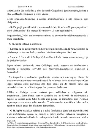 Francisco J. B. Sá O casarão dos Infelizes
[Digite texto]
Frei Albino Aresi,psicólogo,parapsicólogo e Diretor da Mens Sana.Grã-Cruz da ONU.Juntamente com Dra.Cristina
Cabral,psicóloga formada pela Universidade Federal da Bahia,em 1985,analisaram e provaram a autenticidade
destes fatos,recomendando a edição do Livro-O casarão dos Infelizes.
simpatizante das noitadas e dos bacanais.Gargalhava gostosamente,porque a
Flial do Recife enriquecia a olhos vistos.
Celini obediente,balançava a cabeça afirmativamente e não esquecia suas
obrigações:
- Sr.Pappa já providenciei o aumento dele!Vai ficar bem!E para paparicar o
chefe dizia,ainda: - Ele merece!Ele merece!..E sorria galhofeiro.
Enquanto isso,Celini batia com o cachimbo no encosto da cadeira,observando o
chefe sorridente.
O Sr.Pappa voltava a lembrá-lo:
- Lembre-se da equipe,também.E principalmente de Jane,de Jane,(suspiros de
paixão)repetia avermelhado,risonho e entusiasmado,quase histérico.
- A carne é fraca,não é Sr.Pappa?A mulher é linda,parece uma estátua grega
do período clássico!
Pappa olhava enciumado para Celini,que então passava de zombeteiro a
humilde e rastejante servidor dos poderosos,quedando-se silencioso e
desconfiado.
As inspeções e auditorias geralmente terminavam em orgias cheias de
encanto e despudor,que se estendiam até às primeiras horas da madrugada.Com
jogos sexuais entre parceiros dos dois sexos ou do mesmo sexo que
escandalizariam os militantes gays das passeatas hodiernas.
Adália e Hidalga saiam cedo,os pais velhinhos e religiosos não
entenderiam!...Jane ficava com o Américo até às 03:00h da madrugada e
depois ia dormir com Julio Monte que pouco se importava com Neline,a
esposa,quer ela viesse a saber ou não...Trazia a mulher e os filhos debaixo dos
pés!Sob a mais cruel das ditaduras domésticas.
- O Sr.Pappa está aí?A palavra e o aviso funcionava como um toque de alerta
e de mobilização dentro de casa..E a pobre mulher calava-se tranqüila e
adormecia sob terrível bafo de cachaça e cheiro de camarão que eram exalados
 