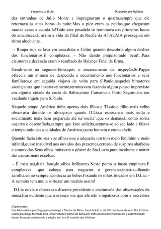 Francisco J. B. Sá O casarão dos Infelizes
[Digite texto]
Frei Albino Aresi,psicólogo,parapsicólogo e Diretor da Mens Sana.Grã-Cruz da ONU.Juntamente com Dra.Cristina
Cabral,psicóloga formada pela Universidade Federal da Bahia,em 1985,analisaram e provaram a autenticidade
destes fatos,recomendando a edição do Livro-O casarão dos Infelizes.
das entranhas de Julio Monte e impregnavam o quarto,sempre que ele
retornava às altas horas da noite.Mas o pior eram os peidos,que chegavam
muitas vezes a acordá-la!Todo este pesadelo só terminava nas primeiras horas
do amanhecer.E assim a vida da filial de Recife da ATALAIA prosseguia em
ritmo alucinante.
- Roupa suja se lava em casa,dizia o Celini quando descobria algum deslize
dos funcionários.E completava: - Não dando prejuízo,tudo bem!...Para
ele,moral e decência eram o resultado do Balanço Final da firma.
Geralmente na segunda-feira,após o encerramento da inspeção,Sr.Pappa
oferecia um almoço de despedida e encerramento aos funcionários e seus
familiares,e em seguida viajava de volta para S.Paulo,naqueles bimotores
sacolejantes que invariavelmente,terminavam fazendo algum pouso imprevisto
em alguma cidade da costa da Bahia,como Camamu e Porto Seguro,em seu
vacilante trajeto para S.Paulo.
Naquele tempo Américo tinha apenas dois filhos,e Tássio,o filho mais velho
observava durante os almoços,o quanto D.Lia,a esposa,era mais culta e
socialmente mais bem preparada até na”socila”,que os demais.E como sorria
esquiva e desconfiada,sempre que Jane solícita,sentava-se ao seu lado e falava
o tempo todo das qualidades de Américo,como homem e como chefe.
Quando fazia isto sua voz afinava-se e adqueria um tom meio feminino e meio
infantil,quase inaudível aos ouvidos dos presentes,cercado de suspiros abafados
e comovidos.Seus olhos imitavam o pôster de Sta.Luzia,pura,incólume e mártir
das causas mais excelsas.
- É meu pai,dizia Jane,de olhos brilhantes.Neste ponto o busto empinava.E
completava -que cabeça para negociar e gerenciar,insistia,olhando
zarolha,como sempre acontecia ao beber.Fixando os olhos trocados em D.Lia: -
A senhora tem muita sorte,ter um marido assim!
D.Lia ouvia e observava discreta,previdente e enciumada das observações da
moça.Era evidente que a criança via que ela não simpatizava com a secretária
 