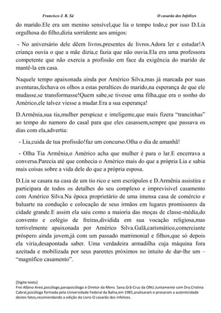 Francisco J. B. Sá O casarão dos Infelizes
[Digite texto]
Frei Albino Aresi,psicólogo,parapsicólogo e Diretor da Mens Sana.Grã-Cruz da ONU.Juntamente com Dra.Cristina
Cabral,psicóloga formada pela Universidade Federal da Bahia,em 1985,analisaram e provaram a autenticidade
destes fatos,recomendando a edição do Livro-O casarão dos Infelizes.
do marido.Ele era um menino sensível,que lia o tempo todo,e por isso D.Lia
orgulhosa do filho,dizia sorridente aos amigos:
- No aniversário dele dêem livros,presentes de livros.Adora ler e estudar!A
criança ouvia o que a mãe dizia,e fazia que não ouvia.Ela era uma professora
competente que não exercia a profissão em face da exigência do marido de
mantê-la em casa.
Naquele tempo apaixonada ainda por Américo Silva,mas já marcada por suas
aventuras,fechava os olhos a estas peraltices do marido,na esperança de que ele
mudasse,se transformasse!Quem sabe,se tivesse uma filha,que era o sonho do
Américo,ele talvez viesse a mudar.Era a sua esperança!
D.Armênia,sua tia,mulher perspicaz e inteligente,que mais fizera “trancinhas”
ao tempo do namoro do casal para que eles casassem,sempre que passava os
dias com ela,advertia:
- Lia,cuida de tua profissão!faz um concurso.Olha o dia de amanhã!
- Olha Tia Armênia,o Américo acha que mulher é para o lar.E encerrava a
conversa.Parecia até que conhecia o Américo mais do que a própria Lia e sabia
mais coisas sobre a vida dele do que a própria esposa.
D.Lia se casara na casa de um tio rico e sem escrúpulos e D.Armênia assistira e
participara de todos os detalhes do seu complexo e imprevisível casamento
com Américo Silva.Na época proprietário de uma imensa casa de comércio e
baluarte na condução e colocação de seus irmãos em lugares promissores da
cidade grande.E assim ela saiu como a maioria das moças de classe-média,do
convento e colégio de freiras,dividida em sua vocação religiosa,mas
terrivelmente apaixonada por Américo Silva.Galã,carismático,comerciante
próspero ainda jovem,já com um passado matrimonial e filhos,que só depois
ela viria,desapontada saber. Uma verdadeira armadilha cuja máquina fora
azeitada e mobilizada por seus parentes próximos no intuito de dar-lhe um –
“magnífico casamento”.
 