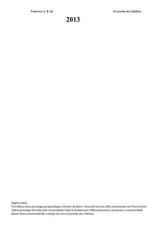 Francisco J. B. Sá O casarão dos Infelizes
[Digite texto]
Frei Albino Aresi,psicólogo,parapsicólogo e Diretor da Mens Sana.Grã-Cruz da ONU.Juntamente com Dra.Cristina
Cabral,psicóloga formada pela Universidade Federal da Bahia,em 1985,analisaram e provaram a autenticidade
destes fatos,recomendando a edição do Livro-O casarão dos Infelizes.
2013
 