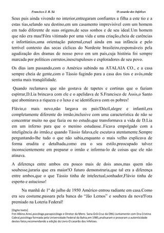 Francisco J. B. Sá O casarão dos Infelizes
[Digite texto]
Frei Albino Aresi,psicólogo,parapsicólogo e Diretor da Mens Sana.Grã-Cruz da ONU.Juntamente com Dra.Cristina
Cabral,psicóloga formada pela Universidade Federal da Bahia,em 1985,analisaram e provaram a autenticidade
destes fatos,recomendando a edição do Livro-O casarão dos Infelizes.
Seus pais ainda vivendo no interior,entregaram confiantes a filha a este tio e a
estas tias,selando seu destino,em um casamento imprevisível com um homem
em tudo diferente de suas origens,de seus sonhos e de seu ideal.Um homem
que não era mau!Fôra vitimado por uma vida e uma criação,cheia de carências
e infortúnios,uma orientação paternal,cruel ainda em sua infância e pelo
terrível contexto das secas cíclicas do Nordeste brasileiro,responsáveis pela
agudização dos dramas de nosso povo em um país,cuja história foi sempre
marcada por políticos corrutos,inescrupulosos e exploradores de seu povo.
Os dias iam passando,com o Américo subindo na ATALAIA CO., e a casa
sempre cheia de gente,com o Tássio fugindo para a casa dos tios e avós,onde
sentia mais tranqüilidade.
Quando reclamava que não gostava de tapetes e cortinas que o faziam
espirrar,D.Lia brincava com ele e o apelidava de S.Francisco de Assis,o Santo
que abominava a riqueza e o luxo e se identificava com os pobres!
Flávio,o mais novo,não largava os pais!Dócil,alegre e infantil,era
completamente diferente do irmão,inclusive com uma característica de não se
concentrar muito no que fazia ou no estudo,que transformava a vida de D.Lia
em um inferno para que o menino estudasse..Ficava empolgado com a
inteligência do irmão,e quando Tássio falava,ele escutava atentamente.Sempre
perguntando-lhe tudo o que não sabia,enquanto o mais velho explicava de
forma erudita e detalhada,como era o seu estilo,preocupado talvez
inconscientemente em preparar o irmão e informa-lo de coisas que ele não
atinava.
A diferença entre ambos era pouco mais de dois anos,mas quem não
soubesse,juraria que era maior!O futuro demonstraria,que tal era a diferença
entre ambos,que o que Tássio tinha de intelectual,sonhador,Flávio tinha de
esperto e astucioso!
Na manhã de 1º de julho de 1950 Américo entrou radiante em casa.Como
era seu costume,passara pela banca do “Jão Lemos” e soubera da nova!Fora
premiado na Loteria Federal!
 