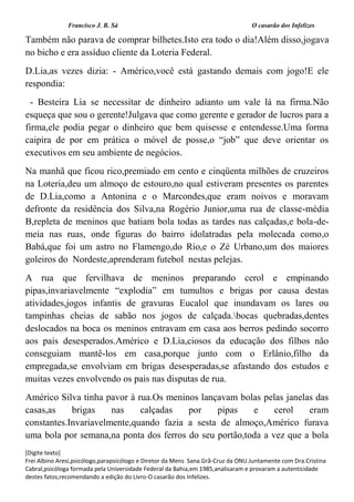 Francisco J. B. Sá O casarão dos Infelizes
[Digite texto]
Frei Albino Aresi,psicólogo,parapsicólogo e Diretor da Mens Sana.Grã-Cruz da ONU.Juntamente com Dra.Cristina
Cabral,psicóloga formada pela Universidade Federal da Bahia,em 1985,analisaram e provaram a autenticidade
destes fatos,recomendando a edição do Livro-O casarão dos Infelizes.
Também não parava de comprar bilhetes.Isto era todo o dia!Além disso,jogava
no bicho e era assíduo cliente da Loteria Federal.
D.Lia,as vezes dizia: - Américo,você está gastando demais com jogo!E ele
respondia:
- Besteira Lia se necessitar de dinheiro adianto um vale lá na firma.Não
esqueça que sou o gerente!Julgava que como gerente e gerador de lucros para a
firma,ele podia pegar o dinheiro que bem quisesse e entendesse.Uma forma
caipira de por em prática o móvel de posse,o “job” que deve orientar os
executivos em seu ambiente de negócios.
Na manhã que ficou rico,premiado em cento e cinqüenta milhões de cruzeiros
na Loteria,deu um almoço de estouro,no qual estiveram presentes os parentes
de D.Lia,como a Antonina e o Marcondes,que eram noivos e moravam
defronte da residência dos Silva,na Rogério Junior,uma rua de classe-média
B,repleta de meninos que batiam bola todas as tardes nas calçadas,e bola-de-
meia nas ruas, onde figuras do bairro idolatradas pela molecada como,o
Babá,que foi um astro no Flamengo,do Rio,e o Zé Urbano,um dos maiores
goleiros do Nordeste,aprenderam futebol nestas pelejas.
A rua que fervilhava de meninos preparando cerol e empinando
pipas,invariavelmente “explodia” em tumultos e brigas por causa destas
atividades,jogos infantis de gravuras Eucalol que inundavam os lares ou
tampinhas cheias de sabão nos jogos de calçada.bocas quebradas,dentes
deslocados na boca os meninos entravam em casa aos berros pedindo socorro
aos pais desesperados.Américo e D.Lia,ciosos da educação dos filhos não
conseguiam mantê-los em casa,porque junto com o Erlânio,filho da
empregada,se envolviam em brigas desesperadas,se afastando dos estudos e
muitas vezes envolvendo os pais nas disputas de rua.
Américo Silva tinha pavor à rua.Os meninos lançavam bolas pelas janelas das
casas,as brigas nas calçadas por pipas e cerol eram
constantes.Invariavelmente,quando fazia a sesta de almoço,Américo furava
uma bola por semana,na ponta dos ferros do seu portão,toda a vez que a bola
 