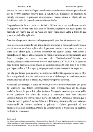 Francisco J. B. Sá O casarão dos Infelizes
[Digite texto]
Frei Albino Aresi,psicólogo,parapsicólogo e Diretor da Mens Sana.Grã-Cruz da ONU.Juntamente com Dra.Cristina
Cabral,psicóloga formada pela Universidade Federal da Bahia,em 1985,analisaram e provaram a autenticidade
destes fatos,recomendando a edição do Livro-O casarão dos Infelizes.
entrava de casa a dentro!Depois sorrindo e assobiando se deitava para dormir
até as 14:00h quando foltava para a ATALAIA. Enquanto os meninos na
calçada choravam e gritavam desesperados porque viram o objeto de sua
felicidade,a bola de borracha,estourada nos ferrões.
O episódio mais forte a envolver Américo Silva ocorreu em um dia em que ele
se deparou ao voltar para casa,com o Erlânio,sangrando por tudo quanto era
beiço,de um murro que um tal “cara-de-gato” muito mais velho e forte do que
o menino,tinha lhe aplicado.
Américo não pensou duas vezes largou o paletó para lá e atravessou a rua.
Cara-de-gato era quase de sua altura,lá por um metro e oitenta,cheio de força e
juventude,mas Américo aplicou-lhe logo uma rasteira e um soco na cara,o e
rapaz saiu direto para o pronto socorro!Nem sequer voltou para saber o
ocorrido.Logo depois ele,se sentaria na mesa,e fez uma excelente refeição com
duas cervejas e uma travessa de “baião-de-dois”.Saindo em
seguida,célere,assobiando como era seu hábito,para a ATALAIA CO. como se
nada tivesse acontecido.Não media as conseqüências de seus atos e os efeitos
que depois cabia a D.Lia apaziguar,pagar as despesas e reconciliar as partes.
Era ela que ficava para resolver os impasses,diplomática,prometia que o filho
da empregada não andaria mais nas ruas e os vizinhos que a consideravam em
um patamar social muito mais alto,terminavam por se aquietar.
Na manhã que festejou a sorte na loteria,ele e o Marconde tomaram um porre
de loucos,no que foram acompanhados pelo Ubiratã,irmão de D.Lia,que
também ficara de porre.Lá pelas tantas,o Marconde sonhou que uma velha
estava correndo em cima do muro,e o ameaçava com um cabo-de-
vassoura!Gritou em convulções,e morto de bêbado.A Antonina pensou que o
noivo ia morrer,gritou,Américo Silva e o Ubiratã gritaram também,as crianças
choravam.D.Lia tentava acalmar e gritava: - Calma gente,foi só um
pesadelo!Mas não adiantava.Depois de vomitar muito o Marconde se acalmou
e a festa foi encerrada.
 