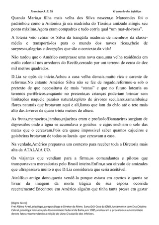 Francisco J. B. Sá O casarão dos Infelizes
[Digite texto]
Frei Albino Aresi,psicólogo,parapsicólogo e Diretor da Mens Sana.Grã-Cruz da ONU.Juntamente com Dra.Cristina
Cabral,psicóloga formada pela Universidade Federal da Bahia,em 1985,analisaram e provaram a autenticidade
destes fatos,recomendando a edição do Livro-O casarão dos Infelizes.
Quando Maria,a filha mais velha dos Silva nascera,o Marcondes foi o
padrinho,e como a Antonina já era madrinha do Tássio,a amizade atingiu seu
ponto máximo.Agora eram compadres e tudo corria qual “um mar-de-rosas”.
A loteria veio retirar os Silva da tranqüila madorna de membros da classe-
média e transportá-los para o mundo dos novos ricos,cheio de
surpresas,alegrias e decepções que são o contexto da vida!
Não tardou que o Américo comprasse uma nova casa,uma velha residência em
estilo colonial nos arredores do Recife,cercado por um terreno de cerca de dez
mil metros quadrados.
D.Lia se opôs de início.Achou a casa velha demais,muito rica e carente de
reformas.No entanto Américo Silva não se fez de rogado,reformou-a sob o
pretexto de que necessitava de mais “status” e que no futuro lotearia os
terrenos periféricos,enquanto no presente,as crianças poderiam brincar sem
limitações naquele paraíso natural,repleto de árvores seculares,samambais,e
flores naturais que brotavam aqui e ali,lianas que iam do chão até o teto mais
alto das árvores de quase trinta metros de altura.
As frutas,mamoeiros,jambos,cajueiros eram e profusão!Bananeiras surgiam de
depressões onde a água se acumulava e goiabas e cajus enchiam o solo das
matas que o cercavam.Pois era quase impossível saber quantos cajueiros e
goiabeiras brotavam de todos os locais que cercavam a casa.
Na verdade,Américo preparava um contexto para receber toda a Diretoria mais
alta da ATALAIA CO.
Os viajantes que vendiam para a firma,os comandantes e pilotos que
transportavam mercadorias pelo Brasil inteiro.Enfim,o seu círculo de amizades
que ultrapassava muito o que D.Lia considerara que seria aceitável.
Ataúlfo,o antigo dono,queria vendê-la porque estava em apertos e queria se
livrar da imagem da morte trágica de sua esposa ocorrida
recentemente!Encontrou em Américo alguém que tinha tanta pressa em gastar
 