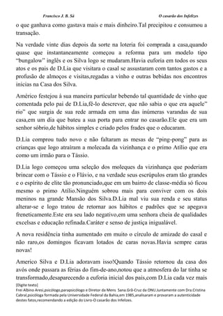 Francisco J. B. Sá O casarão dos Infelizes
[Digite texto]
Frei Albino Aresi,psicólogo,parapsicólogo e Diretor da Mens Sana.Grã-Cruz da ONU.Juntamente com Dra.Cristina
Cabral,psicóloga formada pela Universidade Federal da Bahia,em 1985,analisaram e provaram a autenticidade
destes fatos,recomendando a edição do Livro-O casarão dos Infelizes.
o que ganhava como gastava mais e mais dinheiro.Tal precipitou e consumou a
transação.
Na verdade vinte dias depois da sorte na loteria foi comprada a casa,quando
quase que instantaneamente começou a reforma para um modelo tipo
“bungalow” inglês e os Silva logo se mudaram.Havia euforia em todos os seus
atos e os pais de D.Lia que visitara o casal se assustaram com tantos gastos e a
profusão de almoços e visitas,regadas a vinho e outras bebidas nos encontros
inicias na Casa dos Silva.
Américo festejou à sua maneira particular bebendo tal quantidade de vinho que
comentada pelo pai de D.Lia,fê-lo descrever, que não sabia o que era aquele”
rio” que surgia de sua rede armada em uma das inúmeras varandas de sua
casa,em um dia que bateu a sua porta para entrar no casarão.Ele que era um
senhor sóbrio,de hábitos simples e criado pelos frades que o educaram.
D.Lia comprou tudo novo e não faltaram as mesas de “ping-pong” para as
crianças que logo atraíram a molecada da vizinhança e o primo Atílio que era
como um irmão para o Tássio.
D.Lia logo começou uma seleção dos moleques da vizinhança que poderiam
brincar com o Tássio e o Flávio, e na verdade seus escrúpulos eram tão grandes
e o espírito de elite tão pronunciado,que em um bairro de classe-média só ficou
mesmo o primo Atílio.Ninguém sobrou mais para conviver com os dois
meninos na grande Mansão dos Silva.D.Lia mal viu sua renda e seu status
alterar-se e logo tratou de retornar aos hábitos e padrões que se apegava
freneticamente.Este era seu lado negativo,em uma senhora cheia de qualidades
excelsas e educação refinada.Caráter e senso de justiça inigualável.
A nova residência tinha aumentado em muito o círculo de amizade do casal e
não raro,os domingos ficavam lotados de caras novas.Havia sempre caras
novas!
Americo Silva e D.Lia adoravam isso!Quando Tássio retornou da casa dos
avós onde passara as férias do fim-de-ano,notou que a atmosfera do lar tinha se
transformado,desaparecendo a euforia inicial dos pais,com D.Lia cada vez mais
 