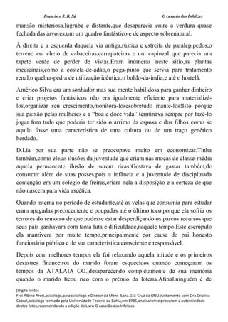 Francisco J. B. Sá O casarão dos Infelizes
[Digite texto]
Frei Albino Aresi,psicólogo,parapsicólogo e Diretor da Mens Sana.Grã-Cruz da ONU.Juntamente com Dra.Cristina
Cabral,psicóloga formada pela Universidade Federal da Bahia,em 1985,analisaram e provaram a autenticidade
destes fatos,recomendando a edição do Livro-O casarão dos Infelizes.
mansão misteriosa.lúgrube e distante,que desaparecia entre a verdura quase
fechada das árvores,um um quadro fantástico e de aspecto sobrenatural.
À direita e a esquerda daquela via antiga,rústica e estreita de paralepípedos,o
terreno era cheio de cabaceiras,carrapateiras e um capinzal que parecia um
tapete verde de perder de vistas.Eram inúmeras neste sítio,as plantas
medicinais,como a costela-de-adão,o pega-pinto que servia para tratamento
renal,o quebra-pedra de utilização idêntica,o boldo-da-índia,e até o hortelã.
Américo Silva era um sonhador mas sua mente habilidosa para ganhar dinheiro
e criar projetos fantásticos não era igualmente eficiente para materializá-
los,organizar seu crescimento,monitorá-losesobretudo mantê-los!Isto porque
sua paixão pelas mulheres e a “boa e doce vida” terminava sempre por fazê-lo
jogar fora tudo que poderia ter sido o arrimo da esposa e dos filhos como se
aquilo fosse uma característica de uma cultura ou de um traço genético
herdado.
D.Lia por sua parte não se preocupava muito em economizar.Tinha
também,como ele,as ilusões da juventude que criam nas moças de classe-média
aquela permanente ilusão de serem ricas!Gostava de gastar também,de
consumir além de suas posses,pois a infância e a juventude de disciplinada
contenção em um colégio de freiras,criara nela a disposição e a certeza de que
não nascera para vida ascética.
Quando interna no período de estudante,até as velas que consumia para estudar
eram apagadas precocemente e poupadas até o último toco,porque ela sofria os
terrores do remorso de que pudesse estar desperdiçando os parcos recursos que
seus pais ganhavam com tanta luta e dificuldade,naquele tempo.Este escrúpulo
ela mantivera por muito tempo,principalmente por causa do pai honesto
funcionário público e de sua característica consciente e responsável.
Depois com melhores tempos ela foi relaxando aquela atitude e os primeiros
desastres financeiros do marido foram esquecidos quando começaram os
tempos da ATALAIA CO.,desaparecendo completamente de sua memória
quando o marido ficou rico com o prêmio da loteria.Afinal,ninguém é de
 