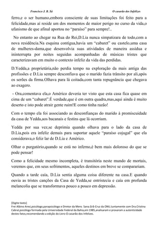 Francisco J. B. Sá O casarão dos Infelizes
[Digite texto]
Frei Albino Aresi,psicólogo,parapsicólogo e Diretor da Mens Sana.Grã-Cruz da ONU.Juntamente com Dra.Cristina
Cabral,psicóloga formada pela Universidade Federal da Bahia,em 1985,analisaram e provaram a autenticidade
destes fatos,recomendando a edição do Livro-O casarão dos Infelizes.
ferro,e o ser humano,embora consciente de suas limitações foi feito para a
felicidade,mas aí reside um dos momentos de maior perigo no curso da vida,o
ufanismo de que afinal aportou no “paraíso” para sempre!..
No entanto ao chegar na Rua do Rei,D.Lia nunca simpatizara de todo,com a
nova residência.Na esquina contígua,havia um “cabaret” ou castelo,uma casa
de mulheres-dama,que desenvolvia suas atividades de maneira assídua e
ininterrupta por noites seguidas acompanhadas de músicas tristes que
caracterizavam em muito o contexto infeliz da vida das perdidas.
D.Yedda,a proprietária,não perdia tempo na exploração da mais antiga das
profissões e D.Lia sempre desconfiava que o marido fazia trânsito por ali,após
os serões da firma.Olhava para lá coitada,com tanta repugnância que chegava
ao exagero.
- Ora,comentava ela,o Américo deveria ter visto que esta casa fica quase em
cima de um “cabaret”.É verdade,que é em outra quadra,mas,aqui ainda é muito
deserto e isto pode atrair gente ruim!E como tinha razão!
Com o tempo ela foi associando as desconfianças do marido à promiscuidade
da casa de Yedda,aos bacanais e festins que lá ocorriam.
Yedda por sua vez,se deprimia quando olhava para o lado da casa de
D.Lia,pois era infeliz demais para suportar aquele “paraíso cojugal” que ela
considerava,o feliz lar de D.Lia e Américo.
Olhar o purgatório,quando se está no inferno,é bem mais doloroso do que se
pode pensar!
Como a felicidade mesmo incompleta, é transitória neste mundo de mortais,
veremos que, em seus sofrimentos, aqueles destinos em breve se comparariam.
Quando a tarde caía, D.Lia sentia alguma coisa diferente na casa.E quando
ouvia as tristes canções da Casa de Yedda,se entristecia e caía em profunda
melancolia que se transformava pouco a pouco em depressão.
 