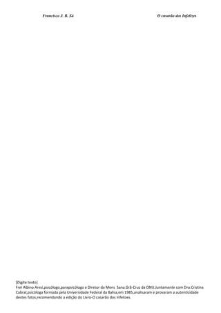 Francisco J. B. Sá O casarão dos Infelizes
[Digite texto]
Frei Albino Aresi,psicólogo,parapsicólogo e Diretor da Mens Sana.Grã-Cruz da ONU.Juntamente com Dra.Cristina
Cabral,psicóloga formada pela Universidade Federal da Bahia,em 1985,analisaram e provaram a autenticidade
destes fatos,recomendando a edição do Livro-O casarão dos Infelizes.
 