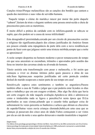 Francisco J. B. Sá O casarão dos Infelizes
[Digite texto]
Frei Albino Aresi,psicólogo,parapsicólogo e Diretor da Mens Sana.Grã-Cruz da ONU.Juntamente com Dra.Cristina
Cabral,psicóloga formada pela Universidade Federal da Bahia,em 1985,analisaram e provaram a autenticidade
destes fatos,recomendando a edição do Livro-O casarão dos Infelizes.
Canções tristes!Porque melancólicas são as canções dos bordéis que cantam a
queda das meretrizes e suas vidas de servidão humana.
Naquele tempo o ciúme do marido,o rancor por morar tão perto daquele
“cabaret”,faziam da triste e elegante senhora uma pessoa enraivecida e cheia de
preconceitos para com as meretrizes.
É muito difícil a prática da caridade com os infelizes,quando se sabe,ou se
supõe, que eles podem ser a causa de nossa infelicidade!
Esta desagradável proximidade,cercada por um círculo de preconceitos sociais
e religioso tão significantes,depois dos ciúmes justificados de Américo foram
aos poucos criando uma repugnância da parte dela com a nova residência,ao
ponto de fazer com que julgasse sentir uma tristeza mórbida,sempre que a noite
se aproximava!
A noite sempre despertou no homem moderno o pavor remanescente do tempo
em que seus ancestrais se escondiam, trêmulos e apavorados pelo assédio das
feras no interior das cavernas ainda na alvorada do homem.
Tássio assistia esta transformação com pesar e melancolia, e foi assim que
começou a viver os dramas íntimos pelos quais passava a alma de sua
mãe.Suas lágrimas,suas suspeitas justificadas até certo ponto,da conduta
desleal do marido ocupavam a maior parte de seu tempo em casa!
Sensitivo,ele captava estes sentimentos e também se angustiava.Passou
também olhar a casa de Yedda e julgar que o pai poderia estar lá,todos os dias
após o trabalho,o que era um exagero evidente...Mas algo lhe dizia que havia
um certo exagero da mãe naquela avaliação.Apiedava-se dela e admirava-se
como o irmãozinho nada se ligava e percebia.Foi nesta época que D.Lia
aprofundou as suas cismas,achando que o casarão tinha qualquer coisa de
sobrenatural.As vezes percorria os banheiros e achava que abriam os chuveiros
de supetão!Outras vezes ouvia crianças chorando,bebês,em uma casa que as
crianças já passavam dos cinco anos de idade.Vultos começaram a ser vistos
por ela ao cair da noite e seus apelos deixavam o marido insatisfeito e inquieto!
 
