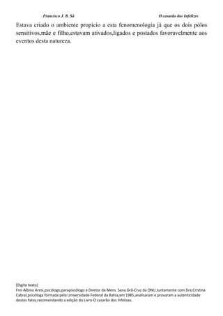 Francisco J. B. Sá O casarão dos Infelizes
[Digite texto]
Frei Albino Aresi,psicólogo,parapsicólogo e Diretor da Mens Sana.Grã-Cruz da ONU.Juntamente com Dra.Cristina
Cabral,psicóloga formada pela Universidade Federal da Bahia,em 1985,analisaram e provaram a autenticidade
destes fatos,recomendando a edição do Livro-O casarão dos Infelizes.
Estava criado o ambiente propício a esta fenomenologia já que os dois pólos
sensitivos,mãe e filho,estavam ativados,ligados e postados favoravelmente aos
eventos desta natureza.
 