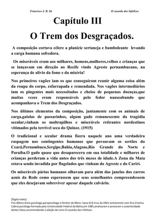 Francisco J. B. Sá O casarão dos Infelizes
[Digite texto]
Frei Albino Aresi,psicólogo,parapsicólogo e Diretor da Mens Sana.Grã-Cruz da ONU.Juntamente com Dra.Cristina
Cabral,psicóloga formada pela Universidade Federal da Bahia,em 1985,analisaram e provaram a autenticidade
destes fatos,recomendando a edição do Livro-O casarão dos Infelizes.
Capítulo III
O Trem dos Desgraçados.
A composição cortava célere a planície sertaneja e bamboleante levando
a carga humana sofredora.
Os miseráveis eram aos milhares, homens,mulheres,velhos e crianças que
se lançavam em direção ao Recife vindo Agreste pernambucano, na
esperança de alívio da fome e da miséria!
Nos primeiros vagões iam os que conseguiram reunir alguma coisa além
da roupa do corpo, esfarrapada e remendada. Nos vagões intermediários
iam os pingentes mais necessitados e cheios de pequenas doenças,que
muitas vezes eram responsáveis pelo fedor nauseabundo que
acompanhava o Trem dos Desgraçados.
Nos últimos elementos da composição, juntamente com os animais de
carga,gaiolas de passarinhos, algum gado remanescente da tragédia
secular,vinham os maltrapilhos e miseráveis retirantes nordestinos
vitimados pela terrível seca do Quinze. (1915)
O tradicional e secular drama fizera naquele ano uma verdadeira
raspagem nos contingentes humanos que povoavam os sertões do
Ceará,Pernambuco,Sergipe,Bahia,Alagoas,Rio Grande do Norte e
Paraíba.O gado quase que desaparecera em sua totalidade e milhares de
crianças perderam a vida antes dos três meses de idade.A Zona da Mata
estava sendo invadida por flagelados que vinham do Agreste e do Cariri.
Os miseráveis párias humanos olhavam para além das janelas dos carros
azuis da Rede como esperassem que seus semelhantes compreendessem
que eles desejavam sobreviver apesar daquele calvário.
 