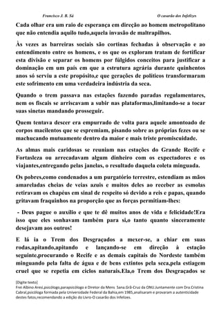 Francisco J. B. Sá O casarão dos Infelizes
[Digite texto]
Frei Albino Aresi,psicólogo,parapsicólogo e Diretor da Mens Sana.Grã-Cruz da ONU.Juntamente com Dra.Cristina
Cabral,psicóloga formada pela Universidade Federal da Bahia,em 1985,analisaram e provaram a autenticidade
destes fatos,recomendando a edição do Livro-O casarão dos Infelizes.
Cada olhar era um raio de esperança em direção ao homem metropolitano
que não entendia aquilo tudo,aquela invasão de maltrapilhos.
Às vezes as barreiras sociais são cortinas fechadas à observação e ao
entendimento entre os homens, e os que os exploram tratam de fortificar
esta divisão e separar os homens por fúlgidos conceitos para justificar a
dominação em um país em que a estrutura agrária durante quinhentos
anos só serviu a este propósito,e que gerações de políticos transformaram
este sofrimento em uma verdadeira indústria da seca.
Quando o trem passava nas estações fazendo paradas regulamentares,
nem os fiscais se arriscavam a subir nas plataformas,limitando-se a tocar
suas sinetas mandando prosseguir.
Quem tentava descer era empurrado de volta para aquele amontoado de
corpos macilentos que se espremiam, pisando sobre as próprias fezes ou se
machucando mutuamente dentro da maior e mais triste promiscuidade.
As almas mais caridosas se reuniam nas estações do Grande Recife e
Fortasleza ou arrecadavam algum dinheiro com os expectadores e os
viajantes,entregando pelas janelas, o resultado daquela coleta minguada.
Os pobres,como condenados a um purgatório terrestre, estendiam as mãos
amareladas cheias de veias azuis e muitos deles ao receber as esmolas
retiravam os chapéus em sinal de respeito só devido a reis e papas, quando
gritavam fraquinhos na proporção que as forças permitiam-lhes:
- Deus pague o auxílio e que te dê muitos anos de vida e felicidade!Era
isso que eles sonhavam também para si,o tanto quanto sinceramente
desejavam aos outros!
E lá ia o Trem dos Desgraçados a mexer-se, a chiar em suas
rodas,apitando,apitando e lançando-se em direção à estação
seguinte,procurando o Recife e as demais capitais do Nordeste também
minguando pela falta de água e de bens extintos pela seca,pela estiagem
cruel que se repetia em ciclos naturais.Ela,o Trem dos Desgraçados se
 