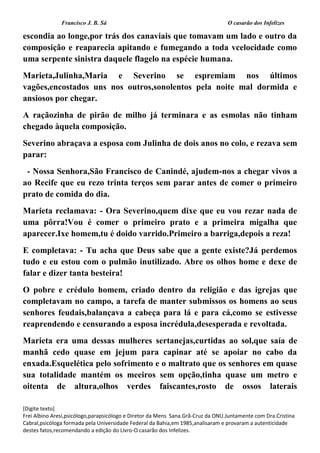 Francisco J. B. Sá O casarão dos Infelizes
[Digite texto]
Frei Albino Aresi,psicólogo,parapsicólogo e Diretor da Mens Sana.Grã-Cruz da ONU.Juntamente com Dra.Cristina
Cabral,psicóloga formada pela Universidade Federal da Bahia,em 1985,analisaram e provaram a autenticidade
destes fatos,recomendando a edição do Livro-O casarão dos Infelizes.
escondia ao longe,por trás dos canaviais que tomavam um lado e outro da
composição e reaparecia apitando e fumegando a toda vcelocidade como
uma serpente sinistra daquele flagelo na espécie humana.
Marieta,Julinha,Maria e Severino se espremiam nos últimos
vagões,encostados uns nos outros,sonolentos pela noite mal dormida e
ansiosos por chegar.
A raçãozinha de pirão de milho já terminara e as esmolas não tinham
chegado àquela composição.
Severino abraçava a esposa com Julinha de dois anos no colo, e rezava sem
parar:
- Nossa Senhora,São Francisco de Canindé, ajudem-nos a chegar vivos a
ao Recife que eu rezo trinta terços sem parar antes de comer o primeiro
prato de comida do dia.
Marieta reclamava: - Ora Severino,quem dixe que eu vou rezar nada de
uma pôrra!Vou é comer o primeiro prato e a primeira migalha que
aparecer.Ixe homem,tu é doido varrido.Primeiro a barriga,depois a reza!
E completava: - Tu acha que Deus sabe que a gente existe?Já perdemos
tudo e eu estou com o pulmão inutilizado. Abre os olhos home e dexe de
falar e dizer tanta besteira!
O pobre e crédulo homem, criado dentro da religião e das igrejas que
completavam no campo, a tarefa de manter submissos os homens ao seus
senhores feudais,balançava a cabeça para lá e para cá,como se estivesse
reaprendendo e censurando a esposa incrédula,desesperada e revoltada.
Marieta era uma dessas mulheres sertanejas,curtidas ao sol,que saía de
manhã cedo quase em jejum para capinar até se apoiar no cabo da
enxada.Esquelética pelo sofrimento e o maltrato que os senhores em quase
sua totalidade mantém os meeiros sem opção,tinha quase um metro e
oitenta de altura,olhos verdes faiscantes,rosto de ossos laterais
 