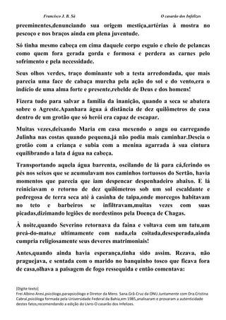 Francisco J. B. Sá O casarão dos Infelizes
[Digite texto]
Frei Albino Aresi,psicólogo,parapsicólogo e Diretor da Mens Sana.Grã-Cruz da ONU.Juntamente com Dra.Cristina
Cabral,psicóloga formada pela Universidade Federal da Bahia,em 1985,analisaram e provaram a autenticidade
destes fatos,recomendando a edição do Livro-O casarão dos Infelizes.
preeminentes,denunciando sua origem mestiça,artérias à mostra no
pescoço e nos braços ainda em plena juventude.
Só tinha mesmo cabeça em cima daquele corpo esguio e cheio de pelancas
como quem fora gerada gorda e formosa e perdera as carnes pelo
sofrimento e pela necessidade.
Seus olhos verdes, traço dominante sob a testa arredondada, que mais
parecia uma face de cabaça murcha pela ação do sol e do vento,era o
indício de uma alma forte e presente,rebelde de Deus e dos homens!
Fizera tudo para salvar a família da inanição, quando a seca se abatera
sobre o Agreste.Apanhara água á distância de dez quilômetros de casa
dentro de um grotão que só herói era capaz de escapar.
Muitas vezes,deixando Maria em casa mexendo o angu ou carregando
Julinha nas costas quando pequena,já não podia mais caminhar.Descia o
grotão com a criança e subia com a menina agarrada à sua cintura
equilibrando a lata d água na cabeça.
Transportando aquela água barrenta, oscilando de lá para cá,ferindo os
pés nos seixos que se acumulavam nos caminhos tortuosos do Sertão, havia
momentos que parecia que iam despencar despenhadeiro abaixo. E lá
reiniciavam o retorno de dez quilômetros sob um sol escaldante e
pedregosa de terra seca até à casinha de taipa,onde morcegos habitavam
no teto e barbeiros se infiltravam,muitas vezes com suas
picadas,dizimando legiões de nordestinos pela Doença de Chagas.
À noite,quando Severino retornava da faina e voltava com um tatu,um
preá-do-mato,e ultimamente com nada,ela coitada,desesperada,ainda
cumpria religiosamente seus deveres matrimoniais!
Antes,quando ainda havia esperança,tinha sido assim. Rezava, não
praguejava, e sentada com o marido no banquinho tosco que ficava fora
de casa,olhava a paisagem de fogo ressequida e então comentava:
 