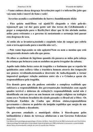 Francisco J. B. Sá O casarão dos Infelizes
[Digite texto]
Frei Albino Aresi,psicólogo,parapsicólogo e Diretor da Mens Sana.Grã-Cruz da ONU.Juntamente com Dra.Cristina
Cabral,psicóloga formada pela Universidade Federal da Bahia,em 1985,analisaram e provaram a autenticidade
destes fatos,recomendando a edição do Livro-O casarão dos Infelizes.
- Vamo embora dessa desgraça Severino,isto aqui é o inferno!Do jeito que
vai,vamo tudo é morrê de fome e sede!
Severino acendia o cachimbinho de barro e humildemente dizia:
- Fica quieta muié!Deus vai ajudá!Tô chegando a vinte pele-de-
tejuassu,O que vai dar para gente sair das terras do Cel.Raimundo e
pegar a composição para o Recife.Ouvi dizer que lá tão abrindo muitos
asilos para retirantes e o governo tá sustentando o sertanejo inté passar
esta desgraça de seca.
Aí então ela se levantava,tossindo e cuspindo raias de sangue que cobria
com a terra,apressada para o marido não ver!..
- Pois vamo logo,senão eu não agüento!Nem eu nem a menina que está
emagrecendo demais cada dia que passa.
Os olhos se enchiam de lágrimas quando ela passava as mãos pela cabeça
da criança que brincava com os ossinhos na porta irregular da cabana.
Aquilo tudo tinha fortes cores de tragédia e o fenômeno que se repetia há
quinhentos anos ceifava vidas e trucidava homens através dos tempos,foi
aos poucos revoltando,tornando-a descrente de tudo,chegando a tornar
impossível qualquer relação amistosa entre ela e o Criador,a quem ela
responsabilizava pela tragédia.
Era demais para que ela pudesse entender a complexa realidade que
enfeixava a responsabilidade dos governantes,das instituições com aquele
quadro terrível e doloroso de extinção!A responsabilidade social não é
identificada em um povo ou um homem em estágio religioso ou teológico
como era o Nordeste brasileiro do século passado e o Brasil até a Obra –Os
Sertões,de Euclides da Cunha que divisou etnias,responsabilizou
governantes e chocou os padrões da insípida república que surgia de um
Império vacilante e decadente.
Os governos estaduais e municipais eleitos à bico-de-pena pelos
latifundiários e donos de terras,se alinhavam a um Governo Federal,no
 