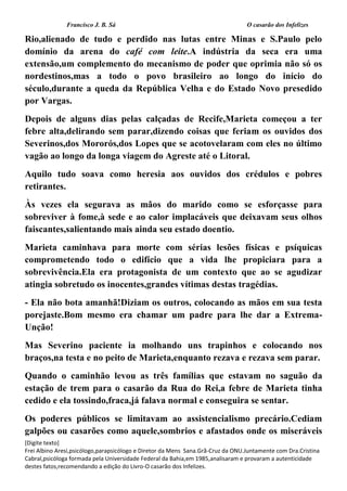 Francisco J. B. Sá O casarão dos Infelizes
[Digite texto]
Frei Albino Aresi,psicólogo,parapsicólogo e Diretor da Mens Sana.Grã-Cruz da ONU.Juntamente com Dra.Cristina
Cabral,psicóloga formada pela Universidade Federal da Bahia,em 1985,analisaram e provaram a autenticidade
destes fatos,recomendando a edição do Livro-O casarão dos Infelizes.
Rio,alienado de tudo e perdido nas lutas entre Minas e S.Paulo pelo
domínio da arena do café com leite.A indústria da seca era uma
extensão,um complemento do mecanismo de poder que oprimia não só os
nordestinos,mas a todo o povo brasileiro ao longo do início do
século,durante a queda da República Velha e do Estado Novo presedido
por Vargas.
Depois de alguns dias pelas calçadas de Recife,Marieta começou a ter
febre alta,delirando sem parar,dizendo coisas que feriam os ouvidos dos
Severinos,dos Mororós,dos Lopes que se acotovelaram com eles no último
vagão ao longo da longa viagem do Agreste até o Litoral.
Aquilo tudo soava como heresia aos ouvidos dos crédulos e pobres
retirantes.
Às vezes ela segurava as mãos do marido como se esforçasse para
sobreviver à fome,à sede e ao calor implacáveis que deixavam seus olhos
faiscantes,salientando mais ainda seu estado doentio.
Marieta caminhava para morte com sérias lesões físicas e psíquicas
comprometendo todo o edifício que a vida lhe propiciara para a
sobrevivência.Ela era protagonista de um contexto que ao se agudizar
atingia sobretudo os inocentes,grandes vítimas destas tragédias.
- Ela não bota amanhã!Diziam os outros, colocando as mãos em sua testa
porejaste.Bom mesmo era chamar um padre para lhe dar a Extrema-
Unção!
Mas Severino paciente ia molhando uns trapinhos e colocando nos
braços,na testa e no peito de Marieta,enquanto rezava e rezava sem parar.
Quando o caminhão levou as três famílias que estavam no saguão da
estação de trem para o casarão da Rua do Rei,a febre de Marieta tinha
cedido e ela tossindo,fraca,já falava normal e conseguira se sentar.
Os poderes públicos se limitavam ao assistencialismo precário.Cediam
galpões ou casarões como aquele,sombrios e afastados onde os miseráveis
 