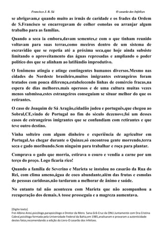Francisco J. B. Sá O casarão dos Infelizes
[Digite texto]
Frei Albino Aresi,psicólogo,parapsicólogo e Diretor da Mens Sana.Grã-Cruz da ONU.Juntamente com Dra.Cristina
Cabral,psicóloga formada pela Universidade Federal da Bahia,em 1985,analisaram e provaram a autenticidade
destes fatos,recomendando a edição do Livro-O casarão dos Infelizes.
se abrigavam,e quando muito as irmãs de caridade e os frades da Ordem
de S.Francisco se encarregavam de colher esmolas ou arranjar algum
trabalho para as famílias.
Quando a seca ia embora,davam sementes,e com o que tinham reunido
voltavam para suas terras,como meeiros dentro de um sistema de
escravidão que se repetia até a próxima seca,que hoje ainda subsiste
limitando o aproveitamento das águas represadas e ampliando o poder
político dos que se alinham ao latifúndio improdutivo.
O fenômeno atingia e atinge contingentes humanos diversos.Mesmo nas
cidades do Nordeste brasileiro,muitos imigrantes estrangeiros foram
tratados com pouca diferença,estabelecendo linhas de comércio fracas,na
espera de dias melhores.mais operosos e de uma cultura muitas vezes
menos submissa,estes estrangeiros conseguiam se situar melhor do que os
retirantes.
O caso de Joaquim de Sá Aragão,cidadão judeu e português,que chegou ao
Sobral,CE,vindo de Portugal no fim do século dezenove,foi um desses
casos de estrangeiros imigrantes que se confundiam com retirantes e que
teve outro destino.
Vinha solteiro com algum dinheiro e experiência de agricultor em
Portugal.Ao chegar durante o Quinze,só encontrou gente morrendo,terra
seca e gado moribundo.Sem ninguém para trabalhar e roça para plantar.
Comprava o gado que morria, estirava o couro e vendia a carne por um
terço do preço. Logo ficaria rico!
Quando a família de Severino e Marieta se instalou no casarão da Rua do
Rei, com clima ameno,água de coco abundante,além das frutas e esmolas
de pessoas caridosas,não tardaram a melhorar de ânimo e saúde.
No entanto tal não aconteceu com Marieta que não acompanhou a
recuperação dos demais.A tosse prosseguia e a magreza aumentava.
 