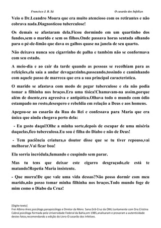 Francisco J. B. Sá O casarão dos Infelizes
[Digite texto]
Frei Albino Aresi,psicólogo,parapsicólogo e Diretor da Mens Sana.Grã-Cruz da ONU.Juntamente com Dra.Cristina
Cabral,psicóloga formada pela Universidade Federal da Bahia,em 1985,analisaram e provaram a autenticidade
destes fatos,recomendando a edição do Livro-O casarão dos Infelizes.
Veio o Dr.Leandro Moura que era muito atencioso com os retirantes e não
cobrava nada.Diagnosticou tuberculose!
Os demais se afastaram dela.Ficou dormindo em um quartinho dos
fundos,sem o marido e sem os filhos.Onde passava horas sentada olhando
para o pé-de-limão que dava os galhos quase na janela de seu quarto.
Não deixava nunca seu cigarrinho de palha e também não se conformava
com seu estado.
A meio-dia e ao cair da tarde quando as pessoas se recolhiam para as
refeições,ela saía a andar devagarzinho,passeando,tossindo e caminhando
com aquele passo de marreca que era a sua principal característica.
O marido se afastava com medo de pegar tuberculose e ela não podia
tomar a filhinha nos braços.Era uma tísica!Chamavam-na assim,porque
além de doente,era agressiva e antipática.Olhava todo o mundo com ódio
estampado no rosto,desespero e rebeldia em relação a Deus e aos homens.
Apegou-se ao casarão da Rua do Rei e confessava para Maria que era
única que ainda chegava perto dela:
- Eu gosto daqui!Olhe a minha sorte,depois de escapar de uma miséria
daquelas,fico tuberculosa.Eu sou é filha do Diabo e não de Deus!
- Tem paciência criatura,o doutor disse que se tu tiver repouso,vai
melhorar.Vai ficar boa!
Ela sorria incrédula,fumando e cuspindo sem parar.
Mas tu tens que deixar este cigarro desgraçado,ele está te
matando!Repetia Maria insistente.
- Que morra!De que vale uma vida dessas?Não posso dormir com meu
marido,não posso tomar minha filhinha nos braços.Todo mundo foge de
mim como o Diabo da Cruz!
 