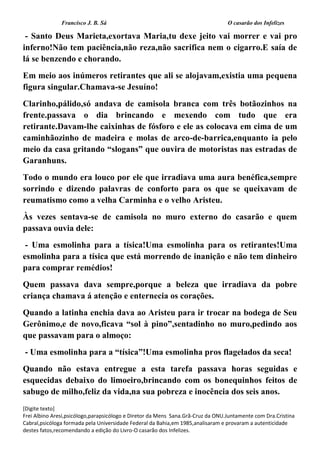 Francisco J. B. Sá O casarão dos Infelizes
[Digite texto]
Frei Albino Aresi,psicólogo,parapsicólogo e Diretor da Mens Sana.Grã-Cruz da ONU.Juntamente com Dra.Cristina
Cabral,psicóloga formada pela Universidade Federal da Bahia,em 1985,analisaram e provaram a autenticidade
destes fatos,recomendando a edição do Livro-O casarão dos Infelizes.
- Santo Deus Marieta,exortava Maria,tu dexe jeito vai morrer e vai pro
inferno!Não tem paciência,não reza,não sacrifica nem o cigarro.E saía de
lá se benzendo e chorando.
Em meio aos inúmeros retirantes que ali se alojavam,existia uma pequena
figura singular.Chamava-se Jesuíno!
Clarinho,pálido,só andava de camisola branca com três botãozinhos na
frente.passava o dia brincando e mexendo com tudo que era
retirante.Davam-lhe caixinhas de fósforo e ele as colocava em cima de um
caminhãozinho de madeira e molas de arco-de-barrica,enquanto ia pelo
meio da casa gritando “slogans” que ouvira de motoristas nas estradas de
Garanhuns.
Todo o mundo era louco por ele que irradiava uma aura benéfica,sempre
sorrindo e dizendo palavras de conforto para os que se queixavam de
reumatismo como a velha Carminha e o velho Aristeu.
Às vezes sentava-se de camisola no muro externo do casarão e quem
passava ouvia dele:
- Uma esmolinha para a tísica!Uma esmolinha para os retirantes!Uma
esmolinha para a tísica que está morrendo de inanição e não tem dinheiro
para comprar remédios!
Quem passava dava sempre,porque a beleza que irradiava da pobre
criança chamava á atenção e enternecia os corações.
Quando a latinha enchia dava ao Aristeu para ir trocar na bodega de Seu
Gerônimo,e de novo,ficava “sol à pino”,sentadinho no muro,pedindo aos
que passavam para o almoço:
- Uma esmolinha para a “tísica”!Uma esmolinha pros flagelados da seca!
Quando não estava entregue a esta tarefa passava horas seguidas e
esquecidas debaixo do limoeiro,brincando com os bonequinhos feitos de
sabugo de milho,feliz da vida,na sua pobreza e inocência dos seis anos.
 