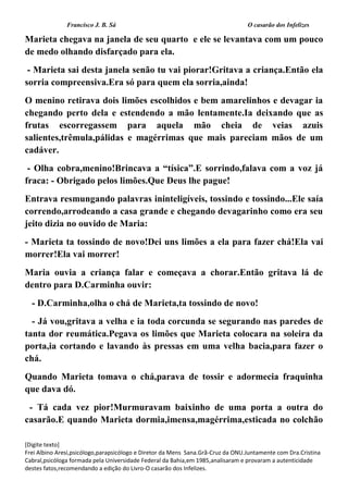 Francisco J. B. Sá O casarão dos Infelizes
[Digite texto]
Frei Albino Aresi,psicólogo,parapsicólogo e Diretor da Mens Sana.Grã-Cruz da ONU.Juntamente com Dra.Cristina
Cabral,psicóloga formada pela Universidade Federal da Bahia,em 1985,analisaram e provaram a autenticidade
destes fatos,recomendando a edição do Livro-O casarão dos Infelizes.
Marieta chegava na janela de seu quarto e ele se levantava com um pouco
de medo olhando disfarçado para ela.
- Marieta sai desta janela senão tu vai piorar!Gritava a criança.Então ela
sorria compreensiva.Era só para quem ela sorria,ainda!
O menino retirava dois limões escolhidos e bem amarelinhos e devagar ia
chegando perto dela e estendendo a mão lentamente.Ia deixando que as
frutas escorregassem para aquela mão cheia de veias azuis
salientes,trêmula,pálidas e magérrimas que mais pareciam mãos de um
cadáver.
- Olha cobra,menino!Brincava a “tísica”.E sorrindo,falava com a voz já
fraca: - Obrigado pelos limões.Que Deus lhe pague!
Entrava resmungando palavras ininteligíveis, tossindo e tossindo...Ele saía
correndo,arrodeando a casa grande e chegando devagarinho como era seu
jeito dizia no ouvido de Maria:
- Marieta ta tossindo de novo!Dei uns limões a ela para fazer chá!Ela vai
morrer!Ela vai morrer!
Maria ouvia a criança falar e começava a chorar.Então gritava lá de
dentro para D.Carminha ouvir:
- D.Carminha,olha o chá de Marieta,ta tossindo de novo!
- Já vou,gritava a velha e ia toda corcunda se segurando nas paredes de
tanta dor reumática.Pegava os limões que Marieta colocara na soleira da
porta,ia cortando e lavando às pressas em uma velha bacia,para fazer o
chá.
Quando Marieta tomava o chá,parava de tossir e adormecia fraquinha
que dava dó.
- Tá cada vez pior!Murmuravam baixinho de uma porta a outra do
casarão.E quando Marieta dormia,imensa,magérrima,esticada no colchão
 