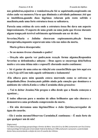Francisco J. B. Sá O casarão dos Infelizes
[Digite texto]
Frei Albino Aresi,psicólogo,parapsicólogo e Diretor da Mens Sana.Grã-Cruz da ONU.Juntamente com Dra.Cristina
Cabral,psicóloga formada pela Universidade Federal da Bahia,em 1985,analisaram e provaram a autenticidade
destes fatos,recomendando a edição do Livro-O casarão dos Infelizes.
nas goiabeiras,cajueiros e romãzeiras,ela foi se aquietando,suspirando em
ciclos cada vez menores.Via-se que diminuía a atividade pulmonar.Até que
se imobilizou,quando duas lágrimas rolaram pelo rosto sofrido e
macilento,onde uma forte estrutura óssea se salientava.
Parecia uma estátua de cera onde a estrutura óssea lhe dava um aspecto
impressionante. O aspecto de uma grade ou uma jaula que tivesse durante
algum tempo,sob terrível sofrimento aprisionado um ser de dor.
Severino,Maria e Julinha choravam copiosamente,alto,de forma
desesperada,enquanto seguravam uma vela nas mãos da morta.
Maria gritava desesperada:
- Se ao menos tivesse chamado o padre!
- Ora,ela não queria ver padre,nem reza,de forma alguma.Respondeu
Severino se defendendo.e adoçou: - Deus agora se encarrega dela!Sofreu
muito e era uma ótima mãe e esposa!E chorando muito continuou:
- Só vi gostar de uma coisa na vida,foi este casarão!Dizia que isto aqui era
o céu.Veja só!Com todo aquele sofrimento e isolamento!
-Ela olhava para mim quando estava morrendo como se estivesse se
despedindo.Disse Jesuíno,mais pálido ainda pela emoção que dominava o
ambiente do velório.Então a velha Carminha dizia grosseira:
- Vai te deitar Jesuíno.Não pregou o olho desde que a finada começou a
agonizar...
E todos olhavam para o menino de olhos brilhantes que não chorava e
demonstrava uma profunda compreensão da morte.
- Ele não derramou uma lágrima!Disse o João Quirino,carregador de
água do casarão.
- Ele é assim mesmo!Observou Carminha.E continuou: - É mais forte do
que qualquer um de nós!
 