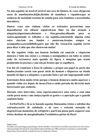 Francisco J. B. Sá O casarão dos Infelizes
[Digite texto]
Frei Albino Aresi,psicólogo,parapsicólogo e Diretor da Mens Sana.Grã-Cruz da ONU.Juntamente com Dra.Cristina
Cabral,psicóloga formada pela Universidade Federal da Bahia,em 1985,analisaram e provaram a autenticidade
destes fatos,recomendando a edição do Livro-O casarão dos Infelizes.
No ano seguinte ao terrível terrível ano seco do Quinze, às vezes chegavam
sacos de mantimentos,feijão,farinha de mandioca e rapadura,que as
senhoras da sociedade traziam de esmola para seus famintos e necessitados
moradores.
Outras vezes elas vinham visitar os retirantes percorriam suas
dependências em silêncio sepulcral,sem falar ou dar atenção a
ninguém,importantes,distantes e frias,posudas,olhando para os
cantos,apontando os telhados e em seguida,comentando alguma coisa
entre elas.Iam aos fundos e anotavam.Jesuíno sempre as
acompanhava,escondidinho,para que não lhe vissem.Em seguida corria
para dizer à mãe que elas cheiravam muito!
No dia seguinte vinha um homem fardado em amarelo e cáqui,com
máscara e tubo nas costas e a criança o acompanhava em todos os cantos
onde ele ia.Gostava mais quando ele ligava a máquina que trazia
pendurada no pescoço e saía um pó branco que se espalhava.
Um dia ele condenou a fossa lá embaixo e pregou um papel na porta dos
fundos.Jesuíno corria sem parar atrás do homem e disparava na risada
quando ele ligava a máquina e a pressão fazia o pó sair impregnando tudo!
Entretanto ficou muito triste porque o homem demorava muito aparecer e
quando vinha era depois de meses.Ficava então privado da diversão mais
interessante que conhecia.
Durante estes intervalos, estas esperas,amarrava uma caixa e com uma
corda presa nesta e um caniço,repetia os gestos e a operação que o guarda
sanitário fazia:
- Fu!Fu!Fu!Fu e lá se ia fazendo aquelas fisionomias tristes e sofridas dos
retirantes,sorrir de satisfação e de rara e extrema sensação de
alegria.Eram momentos de refrigério e paz!Uma pausa para esquecer seus
tristes destinos de marginalizados.Verdadeiros párias de Deus!
 