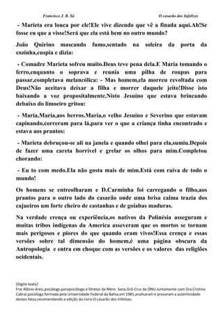 Francisco J. B. Sá O casarão dos Infelizes
[Digite texto]
Frei Albino Aresi,psicólogo,parapsicólogo e Diretor da Mens Sana.Grã-Cruz da ONU.Juntamente com Dra.Cristina
Cabral,psicóloga formada pela Universidade Federal da Bahia,em 1985,analisaram e provaram a autenticidade
destes fatos,recomendando a edição do Livro-O casarão dos Infelizes.
- Marieta era louca por ele!Ele vive dizendo que vê a finada aqui.Ah!Se
fosse eu que a visse!Será que ela está bem no outro mundo?
João Quirino mascando fumo,sentado na soleira da porta da
cozinha,cuspia e dizia:
- Comadre Marieta sofreu muito.Deus teve pena dela.E Maria tomando o
ferro,enquanto o soprava e reunia uma pilha de roupas para
passar,completava melancólica: - Mas homem,ela morreu revoltada com
Deus!Não aceitava deixar a filha e morrer daquele jeito!Disse isto
baixando a voz propositalmente.Nisto Jesuíno que estava brincando
debaixo do limoeiro gritou:
- Maria,Maria,aos berros.Maria,o velho Jesuíno e Severino que estavam
capinando,correram para lá,para ver o que a criança tinha encontrado e
estava aos prantos:
- Marieta debruçou-se ali na janela e quando olhei para ela,sumiu.Depois
de fazer uma careta horrível e grelar os olhos para mim.Completou
chorando:
- Eu to com medo.Ela não gosta mais de mim.Está com raiva de todo o
mundo!
Os homens se entreolharam e D.Carminha foi carregando o filho,aos
prantos para o outro lado do casarão onde uma brisa calma trazia dos
cajueiros um forte cheiro de castanhas e de goiabas maduras.
Na verdade crença ou experiência,os nativos da Polinésia asseguram e
muitas tribos indígenas da America asseveram que os mortos se tornam
mais perigosos e piores do que quando eram vivos!Essa crença e essas
versões sobre tal dimensão do homem,é uma página obscura da
Antropologia e entra em choque com as versões e os valores das religiões
ocidentais.
 