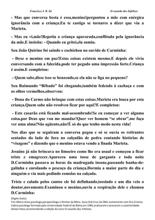 Francisco J. B. Sá O casarão dos Infelizes
[Digite texto]
Frei Albino Aresi,psicólogo,parapsicólogo e Diretor da Mens Sana.Grã-Cruz da ONU.Juntamente com Dra.Cristina
Cabral,psicóloga formada pela Universidade Federal da Bahia,em 1985,analisaram e provaram a autenticidade
destes fatos,recomendando a edição do Livro-O casarão dos Infelizes.
- Mas que conversa besta é essa,menino!perguntou a mãe com enérgica
ignorância com a criança.Eu te castigo se tornares a dizer que viu a
Marieta.
- Mas eu vi,mãe!Repetiu a criança apavorada,conflitada pela ignorância
da mãe.E insistiu: - Quando eu gritei,ela sumiu.
Seu João Quirino foi saindo e cochichou no ouvido de Carminha:
- Dexe o menino em paz!Estas coisas existem mesmo.E depois ele vivia
conversando com a falecida,pode ter pegado uma impressão forte.Criança
é assim.E completou:
- Quem sabe,disse isso se benzendo,se ela não se liga no pequeno?
Seu Raimundo “Bêbado” foi chegando,também fedendo à cachaça e com
os olhos vermelhos,observou:
- Dona do Carmo não brinque com estas coisas.Marieta era louca por esta
criança.Quem sabe não resolveu ficar por aqui?E completou:
- Este casarão está ficando mal-assombrado!Se eu começar a ver alguma
coisa,por Deus que vou me mandar!Quer ver homem “se obrar”,me faça
ver uma alma!Não agüento,não!É só do que tenho medo nesta vida!
Nos dias que se seguiram a conversa pegou e só se ouvia os retirantes
sentados do lado de fora no calçadão de pedra contando histórias de
“visagens” e dizendo que o menino estava vendo a finada Marieta.
Jesuíno já não brincava no limoeiro como lhe era usual e começou a ficar
triste e emagrecer.Apareceu uma tosse de garganta e toda noite
D.Carminha passava as horas da madrugada insone,passando banha-de-
galinha e enrolando o pescoço da criança.Dormia a maior parte do dia e
ninguém o via mais pedindo esmolas na calçada.
Triste e calado pelos cantos ele foi definhando,tossindo e um dia veio o
doutor,novamente.Examinou o menino,ouviu a respiração dele e chamou
D.Carminha:
 