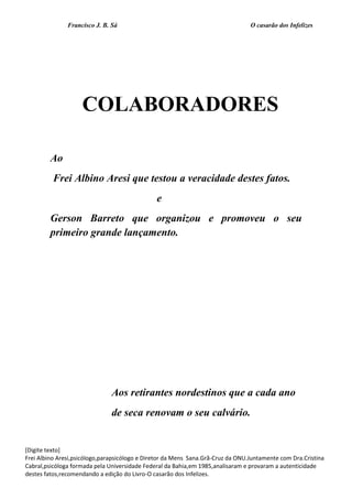 Francisco J. B. Sá O casarão dos Infelizes
[Digite texto]
Frei Albino Aresi,psicólogo,parapsicólogo e Diretor da Mens Sana.Grã-Cruz da ONU.Juntamente com Dra.Cristina
Cabral,psicóloga formada pela Universidade Federal da Bahia,em 1985,analisaram e provaram a autenticidade
destes fatos,recomendando a edição do Livro-O casarão dos Infelizes.
COLABORADORES
Ao
Frei Albino Aresi que testou a veracidade destes fatos.
e
Gerson Barreto que organizou e promoveu o seu
primeiro grande lançamento.
Aos retirantes nordestinos que a cada ano
de seca renovam o seu calvário.
 