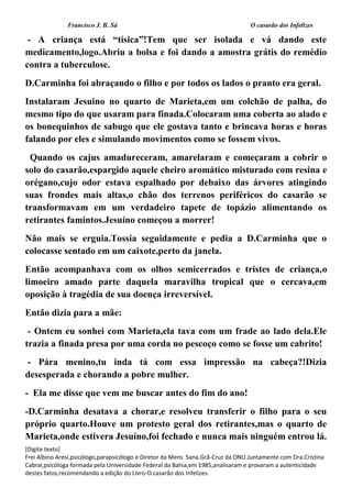 Francisco J. B. Sá O casarão dos Infelizes
[Digite texto]
Frei Albino Aresi,psicólogo,parapsicólogo e Diretor da Mens Sana.Grã-Cruz da ONU.Juntamente com Dra.Cristina
Cabral,psicóloga formada pela Universidade Federal da Bahia,em 1985,analisaram e provaram a autenticidade
destes fatos,recomendando a edição do Livro-O casarão dos Infelizes.
- A criança está “tísica”!Tem que ser isolada e vá dando este
medicamento,logo.Abriu a bolsa e foi dando a amostra grátis do remédio
contra a tuberculose.
D.Carminha foi abraçando o filho e por todos os lados o pranto era geral.
Instalaram Jesuino no quarto de Marieta,em um colchão de palha, do
mesmo tipo do que usaram para finada.Colocaram uma coberta ao alado e
os bonequinhos de sabugo que ele gostava tanto e brincava horas e horas
falando por eles e simulando movimentos como se fossem vivos.
Quando os cajus amadureceram, amarelaram e começaram a cobrir o
solo do casarão,espargido aquele cheiro aromático misturado com resina e
orégano,cujo odor estava espalhado por debaixo das árvores atingindo
suas frondes mais altas,o chão dos terrenos periféricos do casarão se
transformavam em um verdadeiro tapete de topázio alimentando os
retirantes famintos.Jesuíno começou a morrer!
Não mais se erguia.Tossia seguidamente e pedia a D.Carminha que o
colocasse sentado em um caixote,perto da janela.
Então acompanhava com os olhos semicerrados e tristes de criança,o
limoeiro amado parte daquela maravilha tropical que o cercava,em
oposição à tragédia de sua doença irreversível.
Então dizia para a mãe:
- Ontem eu sonhei com Marieta,ela tava com um frade ao lado dela.Ele
trazia a finada presa por uma corda no pescoço como se fosse um cabrito!
- Pára menino,tu inda tá com essa impressão na cabeça?!Dizia
desesperada e chorando a pobre mulher.
- Ela me disse que vem me buscar antes do fim do ano!
-D.Carminha desatava a chorar,e resolveu transferir o filho para o seu
próprio quarto.Houve um protesto geral dos retirantes,mas o quarto de
Marieta,onde estivera Jesuíno,foi fechado e nunca mais ninguém entrou lá.
 