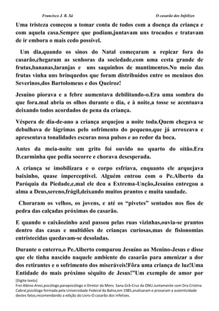 Francisco J. B. Sá O casarão dos Infelizes
[Digite texto]
Frei Albino Aresi,psicólogo,parapsicólogo e Diretor da Mens Sana.Grã-Cruz da ONU.Juntamente com Dra.Cristina
Cabral,psicóloga formada pela Universidade Federal da Bahia,em 1985,analisaram e provaram a autenticidade
destes fatos,recomendando a edição do Livro-O casarão dos Infelizes.
Uma tristeza começou a tomar conta de todos com a doença da criança e
com aquela casa.Sempre que podiam,juntavam uns trocados e tratavam
de ir embora o mais cedo possível.
Um dia,quando os sinos do Natal começaram a repicar fora do
casarão,chegaram as senhoras da sociedade,com uma cesta grande de
frutas,bananas,laranjas e uns saquinhos de mantimentos.No meio das
frutas vinha uns brinquedos que foram distribuídos entre os meninos dos
Severinos,dos Bartolomeus e dos Queiroz!
Jesuíno piorava e a febre aumentava debilitando-o.Era uma sombra do
que fora.mal abria os olhos durante o dia, e à noite,a tosse se acentuava
deixando todos acordados de pena da criança.
Véspera de dia-de-ano a criança arquejou a noite toda.Quem chegava se
debulhava de lágrimas pelo sofrimento do pequeno,que já arroxeava e
apresentava tonalidades escuras nosa pulsos e ao redor da boca.
Antes da meia-noite um grito foi ouvido no quarto do oitão.Era
D.carminha que pedia socorre e chorava desesperada.
A criança se imobilizara e o corpo esfriava, enquanto ele arquejava
baixinho, quase imperceptível. Alguém entrou com o Pe.Alberto da
Paróquia da Piedade,e,mal ele deu a Extrema-Unção,Jesuíno entregou a
alma a Deus,sereno,frágil,deixando muitos prantos e muita saudade.
Choraram os velhos, os jovens, e até os “pivetes” sentados nos fios de
pedra das calçadas próximas do casarão.
E quando o caixãozinho azul passou pelas ruas vizinhas,ouvia-se prantos
dentro das casas e multidões de crianças curiosas,mas de fisionomias
entristecidas quedavam-se desoladas.
Durante o enterro,o Pe.Alberto comparou Jesuíno ao Menino-Jesus e disse
que ele tinha nascido naquele ambiente do casarão para amenizar a dor
dos retirantes e o sofrimento dos miseráveis!Fôra uma criança de luz!Uma
Entidade do mais próximo séquito de Jesus!”Um exemplo de amor por
 