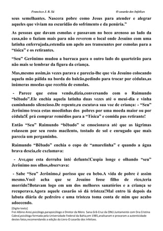 Francisco J. B. Sá O casarão dos Infelizes
[Digite texto]
Frei Albino Aresi,psicólogo,parapsicólogo e Diretor da Mens Sana.Grã-Cruz da ONU.Juntamente com Dra.Cristina
Cabral,psicóloga formada pela Universidade Federal da Bahia,em 1985,analisaram e provaram a autenticidade
destes fatos,recomendando a edição do Livro-O casarão dos Infelizes.
seus semelhantes. Nascera pobre como Jesus para atender e alegrar
aqueles que viviam na escuridão do sofrimento e da penúria.”
As pessoas que davam esmolas e passavam no beco arenoso ao lado da
casa,não o faziam mais para não reverem o local onde Jesuíno com uma
latinha enferrujada,estendia um apelo aos transeuntes por esmolas para a
“tísica” e os retirantes.
“Seu” Gerônimo mudou a barraca para o outro lado do quarteirão para
não mais se lembrar da figura da criança.
Mas,mesmo assim,às vezes parava e parecia-lhe que via Jesuíno colocando
aquela mão pálida na borda do balcão,pedindo para trocar por cédulas,as
inúmeras moedas que recebia de esmolas.
- Parece que estou vendo,dizia,conversando com o Raimundo
“bêbado”.Ele enchia aquela latinha duas vezes até o meui-dia e vinha
caminhando silencioso.De repente,eu escutava sua voz de criança: - “Seu”
Jerônimo troca estas moedinhas dos pobres por uma moeda maior ou por
cédula!É prá comprar remédios para a “Tísica” e comida pus retirante!
Então “Seu” Raimundo “bêbado” se emocionava até que as lágrimas
rolassem por seu rosto macilento, tostado de sol e enrugado que mais
parecia um pergaminho.
Raimundo “Bêbado” enchia o copo de “amarelinha” e quando a água
brava descia,ele exclamava:
- Ave,que esta derruba inté defunto!Cuspia longe e olhando “seu”
Jerônimo nos olhos,observava:
- Sabe “Seu” Jerônimo,é porisso que eu bebo.A vida de pobre é assim
mesmo.Você acha que se Jesuíno fosse filho de rico,teria
morrido?Botavam logo em um dos melhores sanatórios e a criança se
recuperava.Agora aquele casarão só dá tristeza!Mal entro lá depois da
labuta diária de pedreiro e uma tristeza toma conta de mim que acabo
adoecendo.
 
