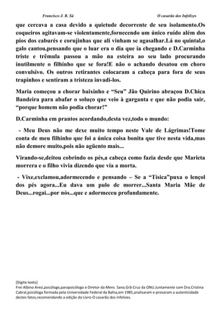 Francisco J. B. Sá O casarão dos Infelizes
[Digite texto]
Frei Albino Aresi,psicólogo,parapsicólogo e Diretor da Mens Sana.Grã-Cruz da ONU.Juntamente com Dra.Cristina
Cabral,psicóloga formada pela Universidade Federal da Bahia,em 1985,analisaram e provaram a autenticidade
destes fatos,recomendando a edição do Livro-O casarão dos Infelizes.
que cercava a casa devido a quietude decorrente de seu isolamento.Os
coqueiros agitavam-se violentamente,fornecendo um único ruído além dos
pios dos caburés e corujinhas que ali vinham se agasalhar.Lá no quintal,o
galo cantou,pensando que o luar era o dia que ia chegando e D.Carminha
triste e trêmula passou a mão na esteira ao seu lado procurando
inutilmente o filhinho que se fora!E não o achando desatou em choro
convulsivo. Os outros retirantes colocaram a cabeça para fora de seus
trapinhos e sentiram a tristeza invadi-los.
Maria começou a chorar baixinho e “Seu” Jão Quirino abraçou D.Chica
Bandeira para abafar o soluço que veio à garganta e que não podia sair,
“porque homem não podia chorar!”
D.Carminha em prantos acordando,desta vez,todo o mundo:
- Meu Deus não me dexe muito tempo neste Vale de Lágrimas!Tome
conta de meu filhinho que foi a única coisa bonita que tive nesta vida,mas
não demore muito,pois não agüento mais...
Virando-se,deitou cobrindo os pés,a cabeça como fazia desde que Marieta
morrera e o filho vivia dizendo que via a morta.
- Vixe,exclamou,adormecendo e pensando – Se a “Tísica”puxa o lençol
dos pés agora...Eu dava um pulo de morrer...Santa Maria Mãe de
Deus...rogai...por nós...que e adormeceu profundamente.
 
