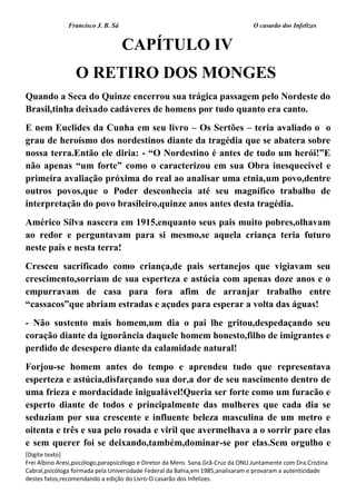 Francisco J. B. Sá O casarão dos Infelizes
[Digite texto]
Frei Albino Aresi,psicólogo,parapsicólogo e Diretor da Mens Sana.Grã-Cruz da ONU.Juntamente com Dra.Cristina
Cabral,psicóloga formada pela Universidade Federal da Bahia,em 1985,analisaram e provaram a autenticidade
destes fatos,recomendando a edição do Livro-O casarão dos Infelizes.
CAPÍTULO IV
O RETIRO DOS MONGES
Quando a Seca do Quinze encerrou sua trágica passagem pelo Nordeste do
Brasil,tinha deixado cadáveres de homens por tudo quanto era canto.
E nem Euclides da Cunha em seu livro – Os Sertões – teria avaliado o o
grau de heroísmo dos nordestinos diante da tragédia que se abatera sobre
nossa terra.Então ele diria: - “O Nordestino é antes de tudo um herói!”E
não apenas “um forte” como o caracterizou em sua Obra inesquecível e
primeira avaliação próxima do real ao analisar uma etnia,um povo,dentre
outros povos,que o Poder desconhecia até seu magnífico trabalho de
interpretação do povo brasileiro,quinze anos antes desta tragédia.
Américo Silva nascera em 1915,enquanto seus pais muito pobres,olhavam
ao redor e perguntavam para si mesmo,se aquela criança teria futuro
neste país e nesta terra!
Cresceu sacrificado como criança,de pais sertanejos que vigiavam seu
crescimento,sorriam de sua esperteza e astúcia com apenas doze anos e o
empurravam de casa para fora afim de arranjar trabalho entre
“cassacos”que abriam estradas e açudes para esperar a volta das águas!
- Não sustento mais homem,um dia o pai lhe gritou,despedaçando seu
coração diante da ignorância daquele homem honesto,filho de imigrantes e
perdido de desespero diante da calamidade natural!
Forjou-se homem antes do tempo e aprendeu tudo que representava
esperteza e astúcia,disfarçando sua dor,a dor de seu nascimento dentro de
uma frieza e mordacidade inigualável!Queria ser forte como um furacão e
esperto diante de todos e principalmente das mulheres que cada dia se
seduziam por sua crescente e influente beleza masculina de um metro e
oitenta e três e sua pelo rosada e viril que avermelhava a o sorrir pare elas
e sem querer foi se deixando,também,dominar-se por elas.Sem orgulho e
 
