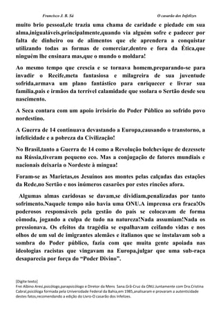 Francisco J. B. Sá O casarão dos Infelizes
[Digite texto]
Frei Albino Aresi,psicólogo,parapsicólogo e Diretor da Mens Sana.Grã-Cruz da ONU.Juntamente com Dra.Cristina
Cabral,psicóloga formada pela Universidade Federal da Bahia,em 1985,analisaram e provaram a autenticidade
destes fatos,recomendando a edição do Livro-O casarão dos Infelizes.
muito brio pessoal,ele trazia uma chama de caridade e piedade em sua
alma,inigualáveis,principalmente,quando via alguém sofre e padecer por
falta de dinheiro ou de alimentos que ele aprendera a conquistar
utilizando todas as formas de comerciar,dentro e fora da Ética,que
ninguém lhe ensinara mas,que o mundo o moldara!
Ao mesmo tempo que crescia e se tornava homem,preparando-se para
invadir o Recife,meta fantasiosa e milagreira de sua juventude
sofrida,armava um plano fantástico para enriquecer e livrar sua
família,pais e irmãos da terrível calamidade que ssolara o Sertão desde seu
nascimento.
A Seca contara com um apoio irrisório do Poder Público ao sofrido povo
nordestino.
A Guerra de 14 continuava devastando a Europa,causando o transtorno, a
infelicidade e a pobreza da Civilização!
No Brasil,tanto a Guerra de 14 como a Revolução bolchevique de dezessete
na Rússia,tiveram pequeno eco. Mas a conjugação de fatores mundiais e
nacionais deixaria o Nordeste à míngua!
Foram-se as Marietas,os Jesuínos aos montes pelas calçadas das estações
da Rede,no Sertão e nos inúmeros casarões por estes rincões afora.
Algumas almas caridosas se davam,se dividiam,penalizadas por tanto
sofrimento.Naquele tempo não havia uma ONU.A imprensa era fraca!Os
poderosos responsáveis pela gestão do país se colocavam de forma
cômoda, jogando a culpa de tudo na natureza!Nada assumiam!Nada os
pressionava. Os efeitos da tragédia se espalhavam ceifando vidas e nos
olhos de um sul de imigrantes alemães e italianos que se instalavam sob a
sombra do Poder público, fazia com que muita gente apoiada nas
ideologias racistas que vingavam na Europa,julgar que uma sub-raça
desaparecia por força do “Poder Divino”.
 
