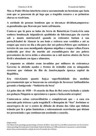 Francisco J. B. Sá O casarão dos Infelizes
[Digite texto]
Frei Albino Aresi,psicólogo,parapsicólogo e Diretor da Mens Sana.Grã-Cruz da ONU.Juntamente com Dra.Cristina
Cabral,psicóloga formada pela Universidade Federal da Bahia,em 1985,analisaram e provaram a autenticidade
destes fatos,recomendando a edição do Livro-O casarão dos Infelizes.
Mas se Poder Divino interferia estava sacramentado no heroísmo que fazia
com que se pusessem de pé logo que a tragédia recuava e as primeiras
chuvas se resolviam.
A caridade de pessoas bondosas que se davam,se dividiam,amparava-
os,penalizados que ficavam por tanto sofrimento.
Conta-se que lá para os lados da Serra de Baturité,no Ceará,vivia uma
senhora bondosa,de inigualáveis qualidades de liderança,que ela exercia
sob o manto matriarcal.E quando os retirantes batiam á sua
porta,D.Isabel de Alencar ia aos baús e retirava seus vestidões e até as
roupas que usava no dia a dia para dar aos pobres.Pobres que enchiam o
terreiro de sua casa mendigando algumas migalhas e roupas velhas.Ficara
conhecida por tirar do marido até escondido,para dar aos pobres
provenientes da terra árida a oitocentos ou a mil metros abaixo da Serra
fértil e abundante em água e alimentos.
E enquanto as cidades eram invadidas por milhares de retirantes,o
Governo ia abrindo açudes e frentes de trabalho com os minguados
recursos que vinham do Rio de Janeiro,àquela época,a capital da
República.
Era visível,tanto quanto hoje,a superficialidade das medidas
governamentais que se baseavam na estratégia de favorecer latifundiários
gerando a famigerada –“Indústria da Seca!
Lá pelos idos de 1920 – O casarão da Rua do Rei estava fechado e caindo
aos pedaços.Ninguém se aproximava e quem o fazia,sentia arrepios!
Contavam-se coisas extraordinárias e completavam que – a casa era
marcada pela tristeza e pela tragédia!E o Botequim de “Seu” Jerônimo se
encarregava de ser o centro de difusão do drama das vidas que tinham
trânsito por lá e pelas fantásticas e sobrenaturais ocorrências que diziam
ter presenciado e que continuavam assolando o casarão.
 