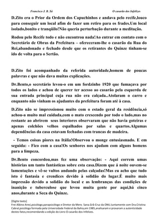 Francisco J. B. Sá O casarão dos Infelizes
[Digite texto]
Frei Albino Aresi,psicólogo,parapsicólogo e Diretor da Mens Sana.Grã-Cruz da ONU.Juntamente com Dra.Cristina
Cabral,psicóloga formada pela Universidade Federal da Bahia,em 1985,analisaram e provaram a autenticidade
destes fatos,recomendando a edição do Livro-O casarão dos Infelizes.
D.Zito era o Prior da Ordem dos Capuchinhos e andava pelo recife,louco
para conseguir um local afim de fazer um retiro para os frades.Um local
isolado,bonito e tranqüilo!Não queria perturbação durante a meditação.
Rodou pelo Recife todo e não encontrou nada!Ao entrar em contato com o
Secretário de Obras da Prefeitura – ofereceram-lhe o casarão da Rua do
Rei,abandonado e fechado desde que os retirantes do Quinze tinham-se
ido de volta para o Sertão.
D.Zito foi acompanhado da referida autoridade,homem de poucas
palavras e que não dava muitas explicações.
Dr.Bento,o secretário levou-o em um fordzinho 1920 que fumaçava por
todos os lados e achou de querer ter acesso ao casarão pela esquerda de
sua entrada principal cuja rua não era calçada..Atolaram o carro e
enquanto não vinham os ajudantes da prefeitura foram até à casa.
D.Zito não se impressionou muito com o estado geral da residência,só
achou-a muito mal cuidada,com o mato crescendo por todo o lado,mas no
restante ao abrirem seus interiores observaram que não havia goteiras e
apenas colchões velhos espalhados por salas e quartos.Algumas
dependências da casa estavam fechadas com trancas de madeira.
- Temos coisas piores na Itália!Observou o monge entusiasmado. E em
seguida: - Fico com a casa!Os senhores nos ajudam com alguns homens
para a limpeza.
Dr.Bento concordou,mas fez uma observação: - Aqui correm umas
histórias um tanto fantásticas sobre esta casa.Dizem que á noite ouvem-se
lamentações e vê-se vultos andando pelas calçadas!Mas eu acho que tudo
isto é fantasia e crendices devido à solidão do lugar.É muito mais
impressão devido a solidão do local e as lembranças das condições de
inanição e tuberculose que levou muita gente por aqui,há cinco
anos,durante a Seca do Quinze.
 
