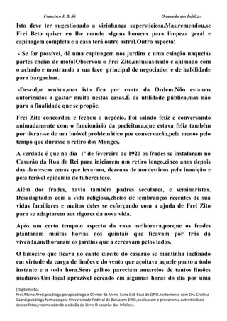 Francisco J. B. Sá O casarão dos Infelizes
[Digite texto]
Frei Albino Aresi,psicólogo,parapsicólogo e Diretor da Mens Sana.Grã-Cruz da ONU.Juntamente com Dra.Cristina
Cabral,psicóloga formada pela Universidade Federal da Bahia,em 1985,analisaram e provaram a autenticidade
destes fatos,recomendando a edição do Livro-O casarão dos Infelizes.
Isto deve ter sugestionado a vizinhança supersticiosa.Mas,remendou,se
Frei Beto quiser eu lhe mando alguns homens para limpeza geral e
capinagem completa e a casa terá outro astral.Outro aspecto!
- Se for possível, dê uma capinagem nos jardins e uma caiação naquelas
partes cheias de mofo!Observou o Frei Zito,entusiasmado e animado com
o achado e mostrando a sua face principal de negociador e de habilidade
para barganhar.
-Desculpe senhor,mas isto fica por conta da Ordem.Não estamos
autorizados a gastar muito nestas casas.É de utilidade pública,mas não
para a finalidade que se propõe.
Frei Zito concordou e fechou o negócio. Foi saindo feliz e conversando
animadamente com o funcionário da prefeitura,que estava feliz também
por livrar-se de um imóvel problemático por conservação,pelo menos pelo
tempo que durasse o retiro dos Monges.
A verdade é que no dia 1º de fevereiro de 1920 os frades se instalaram no
Casarão da Rua do Rei para iniciarem um retiro longo,cinco anos depois
das dantescas cenas que levaram, dezenas de nordestinos pela inanição e
pela terível epidemia de tuberculose.
Além dos frades, havia também padres seculares, e seminaristas.
Desadaptados com a vida religiosa,cheios de lembranças recentes de sua
vidas familiares e muitos deles se esforçando com a ajuda de Frei Zito
para se adaptarem aos rigores da nova vida.
Após um certo tempo,o aspecto da casa melhorara,porque os frades
plantaram muitas hortas nos quintais que ficavam por trás da
vivenda,melhoraram os jardins que a cercavam pelos lados.
O limoeiro que ficava no canto direito do casarão se mantinha inclinado
em virtude da carga de limões e do vento que açoitava aquele ponto a todo
instante e a toda hora.Seus galhos pareciam amarelos de tantos limões
maduros.Um local aprazível cercado em algumas horas do dia por uma
 