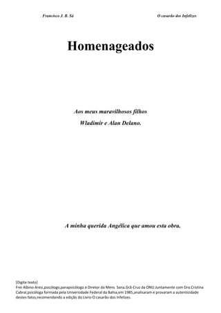Francisco J. B. Sá O casarão dos Infelizes
[Digite texto]
Frei Albino Aresi,psicólogo,parapsicólogo e Diretor da Mens Sana.Grã-Cruz da ONU.Juntamente com Dra.Cristina
Cabral,psicóloga formada pela Universidade Federal da Bahia,em 1985,analisaram e provaram a autenticidade
destes fatos,recomendando a edição do Livro-O casarão dos Infelizes.
Homenageados
Aos meus maravilhosos filhos
Wladimir e Alan Delano.
A minha querida Angélica que amou esta obra.
 