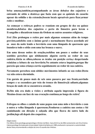Francisco J. B. Sá O casarão dos Infelizes
[Digite texto]
Frei Albino Aresi,psicólogo,parapsicólogo e Diretor da Mens Sana.Grã-Cruz da ONU.Juntamente com Dra.Cristina
Cabral,psicóloga formada pela Universidade Federal da Bahia,em 1985,analisaram e provaram a autenticidade
destes fatos,recomendando a edição do Livro-O casarão dos Infelizes.
brisa amena,também,acompanhando as áreas debaixo dos cajueiros e
entrando de oitão a dentro,o que fazia com que os quintais do casarão
apesar da solidão e da extensão,fossem locais aprazíveis para ficar,armar
redes e meditar.
Ao começar o retiro,os padres se reuniam em grupos de dez ou quinze
membros,debaixo dos cajueiros e perto do limoeiro para lerem o
Evangelho e discutirem temas da Ordem ou outros assuntos religiosos.
Frei Zito prolongou o retiro por mais algumas semanas além do tempo
previsto,satisfeito com o ânimo geral e normalmente ficava acordado até
as onze da noite lendo o breviário com uma lâmpada de querosene que
inundava todo o oitão com uma luz branca e suave.
Em uma dessas noites de oração,cochilou um pouco e senhor de seus
sentidos percebeu que nitidamente alguém corria ao redor de sua
cadeira.Abriu os olhos,colocou os óculos em posição certa,e despertando
reiniciou a leitura de seu breviário.No entanto estava inquieto,porque lhe
parecia que uma criança corria seguidamente ao redor de sua cadeira.
Novamente percebeu com nitidez movimentos infantis ao seu redor.Desta
vez não estava dormindo.
Um garoto de pouco mais de seis anos passava por sua frente,sorrindo
sempre e se escondera por trás do tronco do limoeiro,lá adiante,algumas
braças de onde ele se encontrava orando.
D.Zito não era dado a visões e atribuiu aquela impressão á figura do
Menino-Jesus em face de sua evocação contínua,ao longo do retiro!
Esfregou os olhos e caindo de sono pegou com uma mão o breviário e com
a outra a velha lâmpada á querosene.Pendurou a cadeira nas costas e foi
caminhando em direção á calçada alta que ficava do outro lado do
jardim,logo ali depois dos coqueiros.
 