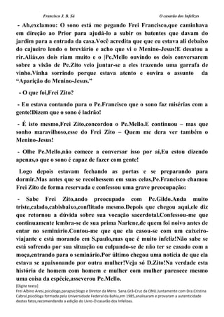 Francisco J. B. Sá O casarão dos Infelizes
[Digite texto]
Frei Albino Aresi,psicólogo,parapsicólogo e Diretor da Mens Sana.Grã-Cruz da ONU.Juntamente com Dra.Cristina
Cabral,psicóloga formada pela Universidade Federal da Bahia,em 1985,analisaram e provaram a autenticidade
destes fatos,recomendando a edição do Livro-O casarão dos Infelizes.
- Ah,exclamou: O sono está me pegando Frei Francisco,que caminhava
em direção ao Prior para ajudá-lo a subir os batentes que davam do
jardim para a entrada da casa.Você acredita que que eu estava ali debaixo
do cajueiro lendo o breviário e acho que vi o Menino-Jesus!E desatou a
rir.Aliás,os dois riam muito e o |Pe.Mello ouvindo os dois conversarem
sobre a visão de Pe.Zito veio juntar-se a eles trazendo uma garrafa de
vinho.Vinha sorrindo porque estava atento e ouvira o assunto da
“Aparição do Menino-Jesus.”
- O que foi,Frei Zito?
- Eu estava contando para o Pe.Francisco que o sono faz misérias com a
gente!Dizem que o sono é ladrão!
- É isto mesmo,Frei Zito,concordou o Pe.Mello.E continuou – mas que
sonho maravilhoso,esse do Frei Zito – Quem me dera ver também o
Menino-Jesus!
- Olhe Pe.Mello,não comece a conversar isso por aí,Eu estou dizendo
apenas,o que o sono é capaz de fazer com gente!
Logo depois estavam fechando as portas e se preparando para
dormir.Mas antes que se recolhessem em suas celas,Pe.Francisco chamou
Frei Zito de forma reservada e confessou uma grave preocupação:
- Sabe Frei Zito,ando preocupado com Pe.Gildo.Anda muito
triste,calado,cabisbaixo,conflitado mesmo.Depois que chegou aqui,ele diz
que retornou a dúvida sobre sua vocação sacerdotal.Confessou-me que
continuamente lembra-se de sua prima Narlene,de quem foi noivo antes de
entar no seminário.Contou-me que que ela casou-se com um caixeiro-
viajante e está morando em S.paulo,mas que é muito infeliz!Não sabe se
está sofrendo por sua situação ou culpando-se de não ter se casado com a
moça,entrando para o seminário.Por último chegou uma notícia de que ela
estava se apaixonando por outra mulher!Veja só D.Zito!Na verdade esta
história de homem com homem e mulher com mulher pareaece mesmo
uma coisa da espécie,asseverou Pe.Mello.
 