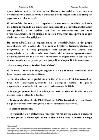 Francisco J. B. Sá O casarão dos Infelizes
[Digite texto]
Frei Albino Aresi,psicólogo,parapsicólogo e Diretor da Mens Sana.Grã-Cruz da ONU.Juntamente com Dra.Cristina
Cabral,psicóloga formada pela Universidade Federal da Bahia,em 1985,analisaram e provaram a autenticidade
destes fatos,recomendando a edição do Livro-O casarão dos Infelizes.
quase trinta metros de altura,com lianas e trepadeiras que desciam
artisticamente,dando vontade a qualquer um,de largar tudo e contemplar
aquela maravilha natural.
O murmúrio do vento nos coqueirais provocava os ouvidos de forma
melodiosa inclinando ao repouso,ao relaxamento e á meditação.Havia luz
em profusão e os padres contritos se concentravam em suas
orações,ou,discutiam em grupos de dois ou três,temas mais profundos que
abalavam suas vidas religiosas.
De repente,Pe.Gildo se ergueu entre os demais!Afastou-se do grupo
caminhando até o oitão da casa com o breviário fechado,debaixo do
braço,como se estivesse passeando mais apressado em direção aos
mangueirais e se afastando dos locais do retiro.Ia aparentemente
distraído,asrrancando as folhas e mordendo-as seguidamente.Seu aspecto
era melancólico e ao passar por um grupo liderado por D.Zito saudou-os:
-Louvado seja Nosso Senhor Jesus Cristo!
O Pe.Gildo faz esta saudação erguendo uma das mãos entretanto não
interrompeu seu passeio solitário.
- Eu não sabia que o problema era tão sério assim,Frei.Ambrósio,disse
Frei Zito preocupado,sentindo na passagem furtiva do padre
angustiado,as ondas de tristeza que irradiavam de Pe.Gildo.
- O que,perguntou Frei Ambrósio,levantando a vista do breviário e ao
mesmo tempo cofiando a barba.
- Trata-se da situação do PE.Gildo,disse D.Zito franzindo a testa diante
do que ele considerava um grave e difícil problema existencial.
- E qual é o problema?
- Existencial,ético e afetivo!Não consegue retirar de sua cabeça a imagem
de sua prima Narlene que amou muito a vida toda e sentiu a chaga
 