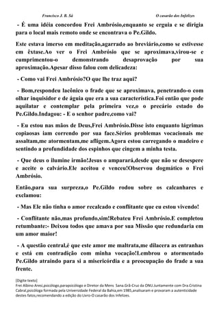 Francisco J. B. Sá O casarão dos Infelizes
[Digite texto]
Frei Albino Aresi,psicólogo,parapsicólogo e Diretor da Mens Sana.Grã-Cruz da ONU.Juntamente com Dra.Cristina
Cabral,psicóloga formada pela Universidade Federal da Bahia,em 1985,analisaram e provaram a autenticidade
destes fatos,recomendando a edição do Livro-O casarão dos Infelizes.
- É uma idéia concordou Frei Ambrósio,enquanto se erguia e se dirigia
para o local mais remoto onde se encontrava o Pe.Gildo.
Este estava imerso em meditação,agarrado ao breviário,como se estivesse
em êxtase.Ao ver o Frei Ambrósio que se aproximava,virou-se e
cumprimentou-o demonstrando desaprovação por sua
aproximação.Apesar disso falou com delicadeza:
- Como vai Frei Ambrósio?O que lhe traz aqui?
- Bom,respondeu lacônico o frade que se aproximava, penetrando-o com
olhar inquisidor e de águia que era a sua característica.Foi então que pode
aquilatar e contemplar pela primeira vez,o o precário estado do
Pe.Gildo.Indagou: - E o senhor padre,como vai?
- Eu estou nas mãos de Deus,Frei Ambrósio.Disse isto enquanto lágrimas
copiaosas iam correndo por sua face.Sérios problemas vocacionais me
assaltam,me atormentam,me afligem.Agora estou carregando o madeiro e
sentindo a profundidade dos espinhos que cingem a minha testa.
- Que deus o ilumine irmão!Jesus o amparará,desde que não se desespere
e aceite o calvário.Ele aceitou e venceu!Observou dogmático o Frei
Ambrósio.
Então,para sua surpreza,o Pe.Gildo rodou sobre os calcanhares e
exclamou:
- Mas Ele não tinha o amor recalcado e conflitante que eu estou vivendo!
- Conflitante não,mas profundo,sim!Rebateu Frei Ambrósio.E completou
retumbante:- Deixou todos que amava por sua Missão que redundaria em
um amor maior!
- A questão central,é que este amor me maltrata,me dilacera as entranhas
e está em contradição com minha vocação!Lembrou o atormentado
Pe.Gildo atraindo para si a misericórdia e a preocupação do frade a sua
frente.
 