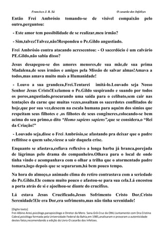 Francisco J. B. Sá O casarão dos Infelizes
[Digite texto]
Frei Albino Aresi,psicólogo,parapsicólogo e Diretor da Mens Sana.Grã-Cruz da ONU.Juntamente com Dra.Cristina
Cabral,psicóloga formada pela Universidade Federal da Bahia,em 1985,analisaram e provaram a autenticidade
destes fatos,recomendando a edição do Livro-O casarão dos Infelizes.
Então Frei Ambrósio tomando-se de visível compaixão pelo
outro,perguntou:
- Este amor tem possibilidade de se realizar,meu irmão?
- Sim,talvez!Talvez,não!Respondeu o Pe.Gildo angustiado.
Frei Ambrósio contra atacando acrescentou: - O sacerdócio é um calvário
PE.Gildo,não sabia disso?
Jesus desapegou-se dos amores menores,de sua mãe,de sua prima
Madalena,de seus irmãos e amigos pela Missão de salvar almas!Amava a
todos,mas amava muito mais a Humanidade!
- Louvo a sua grandeza,Frei.Tentarei imitá-lo.Louvado seja Nosso
Senhor Jesus Cristo!Exclamou o Pe.Gildo suspirando e suando por todos
os poros,angustiado,procurando uma saída para o celibato,sem cair nas
tentações da carne que muitas vezes,assaltam os sacerdotes conflitados de
hoje,que por sua vez,descem na escala humana para aquém dos símios que
respeitam seus filhotes e ,os filhotes de seus congêneres,colocando-se bem
acima do seu primo,o dito “Homo sapiens sapiens”,que se considera,o “Rei
da Criação!”
- Louvado seja,disse o Frei Ambrósio,se afastando pra deixar que o padre
reflitisse o quem sabe,viesse a sair daquela crise.
Enquanto se afastava,cofiava reflexivo a longa barba já branca,porejada
de lágrimas pelo drama do companheiro.Olhava para o local de onde
tinha vindo e acompanhava com o olhar a trilha que o atormentado padre
tomara,logo depois que se separaram,há bem pouco tempo.
Na hora do almoço,o animado clima do retiro contrastava com a seriedade
do Pe.Gildo.Ele comeu muito pouco e afastou-se para sua cela.Lá encostou
a porta atrás de si e ajoelhou-se diante do crucifixo.
Lá estava Jesus Crucificado,Jesus Sofrimento Cristo Dor,Cristo
Serenidade!Ele era Dor,era sofrimento,mas não tinha serenidade!
 