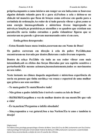 Francisco J. B. Sá O casarão dos Infelizes
[Digite texto]
Frei Albino Aresi,psicólogo,parapsicólogo e Diretor da Mens Sana.Grã-Cruz da ONU.Juntamente com Dra.Cristina
Cabral,psicóloga formada pela Universidade Federal da Bahia,em 1985,analisaram e provaram a autenticidade
destes fatos,recomendando a edição do Livro-O casarão dos Infelizes.
própria,enquanto a cama iniciava um ranger ao seu lado,como se houvesse
alguém deitado rolando para lá e para cá.Fechou a cela e deitou-se no
chão,de tal maneira que ficou de bruços como estivesse em queda para a
cerimônia de ordenação.Ao redor de si tudo parecia vibrar e girar,como se
uma energia imensa,profunda e misteriosa tivesse impregnado os
móveis,os lençóis,as prateleiras,os utensílios e os quadros que existiam nas
paredes.Ele ouvia ruídos estranhos e podia vislumbrar figuras que se
encostavam na parede e giravam murmurando entre si em coro.
Então,gritou desesperado:
- Estou ficando louco meus irmãos,socorram-me em Nome de Deus!
Os padres correram em direção à cela do pobre Pe.Gildo,mas
encontraram-na travada por dentro.Bateram e naão tiveram resposta.
Dentro da cela,o Pe.Gildo via tudo ao seu redor vibrar com mais
intensidade,sob os efeitos das forças liberadas por seu espírito sensitivo e
perturbardo!Ele mesmo acionara,inconscientemente,todos os movimentos
ao seu redor.
Neste instante no clímax daquela angustiante e misteriosa experiência ele
ouviu ou pensou que tinha ouvido,a voz rouca e espectral de uma mulhar
que gritava aos seus ouvidos:
- Te mata,padre!Te mata!Resolve tudo!
- Não gritou o padre infeliz!Isto é terível e contra as leis de Deus!
- Há!Há!Há!Gargalhou a voz de mulhar dentro de sua mente!De que vale
a vida!
- És tu,narlene?Perguntou o infeliz obsedado!
- Sim,respondeu a voz gutural.Sou a tua Narlene!Eu te amo e também te
desejo!
 