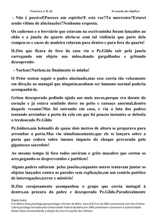 Francisco J. B. Sá O casarão dos Infelizes
[Digite texto]
Frei Albino Aresi,psicólogo,parapsicólogo e Diretor da Mens Sana.Grã-Cruz da ONU.Juntamente com Dra.Cristina
Cabral,psicóloga formada pela Universidade Federal da Bahia,em 1985,analisaram e provaram a autenticidade
destes fatos,recomendando a edição do Livro-O casarão dos Infelizes.
- Não é possível!Pareces um espírito!E esta voz?Tu morrestes?Estarei
sendo vítima de alucinações?Nenhuma resposta.
Os cadernos e o breviário que estavam na escrivaninha foram lançados ao
chão e a janela do quarto abriu-se com tal violência que parte dela
rompeu-se e cacos de madeira rolaram para dentro e para fora do quarto!
D.Zito que ficara de fora da casa viu o Pe.Gildo sair pela janela
carregando um objeto nas mãos,dando gargalhadas e gritando
desesperado:
- Narlene!Narlene,tu finalmente és minha!
O Prior tentou seguir o padre alucinado,mas esse corria tão velozmente
em direção ao matagal que ninguém,nenhum ser humano normal poderia
acompanhá-lo.
Gritou desesperado pedindo ajuda aos mais novos,porque era doente do
coração e já estava sentindo dores no peito e cansaço anormal,dentro
daquele vexame!Mas foi entrando em casa, e viu a luta dos padres
tentando arrombar a porta da cela em que há poucos instantes se debatia
o tresloucado Pe.Gildo
Pe.Isídoro,um holandês de quase dois metros de altura se preparava para
arrombar a porta.Mas viu simultaneamente,que ele se lançara sobre a
porta que cedera sobre imenso impacto do choque provocado pelo
gigantesco sacerdote!
Ao mesmo tempo lá fora todos ouviram o grito macabro que cortou os
ares,pegando-os desprevenidos e patéticos!
Alguns padres saltaram pelas janelas,enquanto outros tentavam juntar os
objetos lançados contra as paredes sem explicação,em um cenário patético
de interrogações,terror e mistério!
D.Zito corajosamente acompanhou o grupo que corria matagal à
dentro,na procura do pobre e desesperado Pe.Gildo.Paradoxalmente
 
